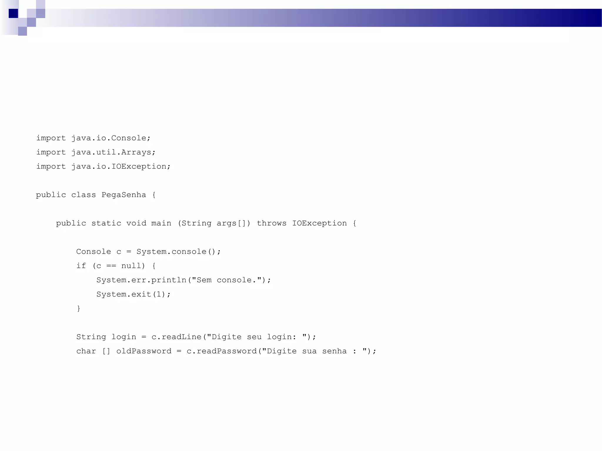 import java.io.Console; import java.util.Arrays; import java.io.IOException; public class PegaSenha { public static void main (String args[]) throws IOException { Console c = System.console(); if (c == null) { System.err.println(&quot;Sem console.&quot;); System.exit(1); } String login = c.readLine(&quot;Digite seu login: &quot;); char [] oldPassword = c.readPassword(&quot;Digite sua senha : &quot;); 
