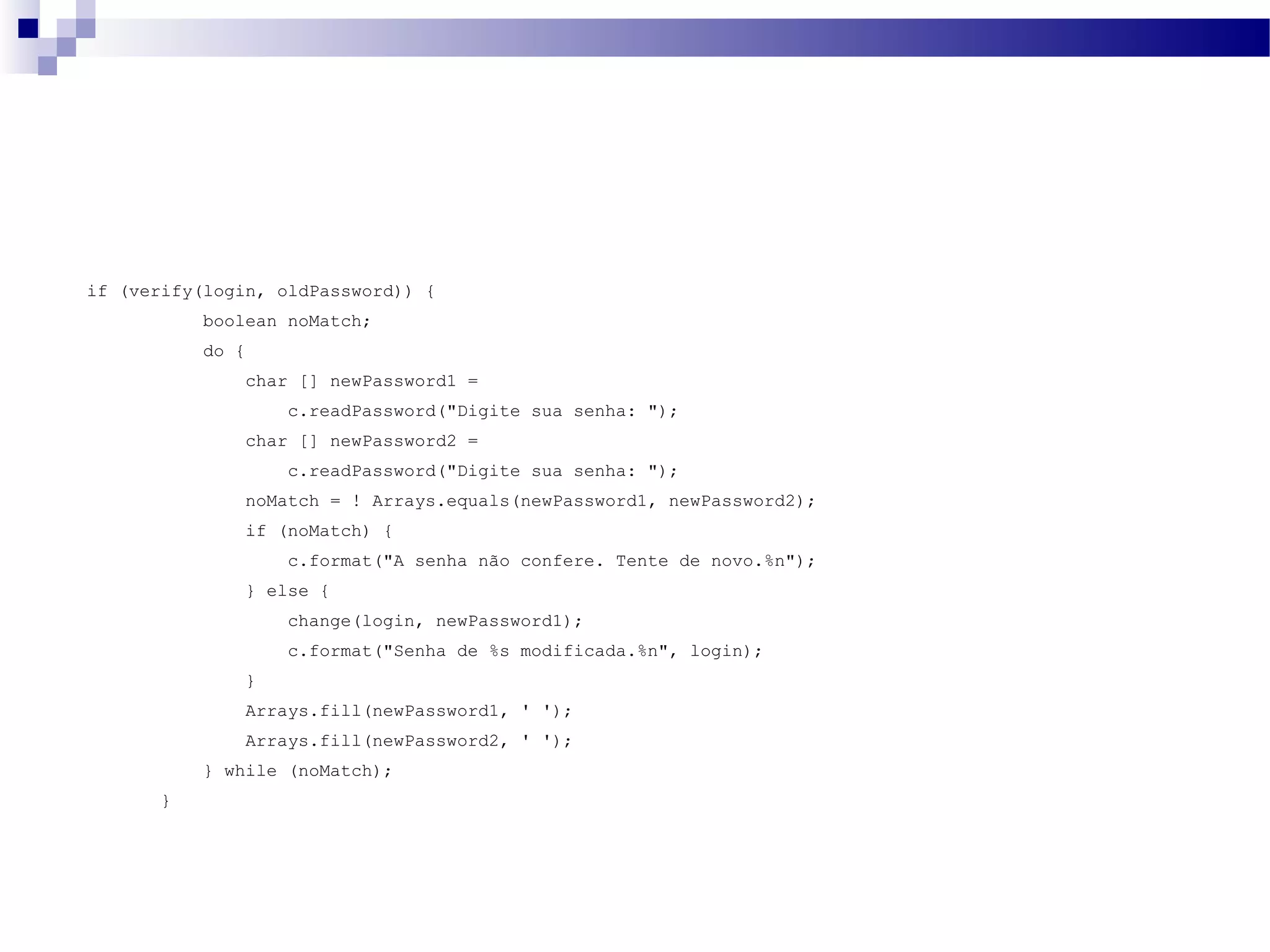 if (verify(login, oldPassword)) { boolean noMatch; do { char [] newPassword1 = c.readPassword(&quot;Digite sua senha: &quot;); char [] newPassword2 = c.readPassword(&quot;Digite sua senha: &quot;); noMatch = ! Arrays.equals(newPassword1, newPassword2); if (noMatch) { c.format(&quot;A senha não confere. Tente de novo.%n&quot;); } else { change(login, newPassword1); c.format(&quot;Senha de %s modificada.%n&quot;, login); } Arrays.fill(newPassword1, ' '); Arrays.fill(newPassword2, ' '); } while (noMatch); } 