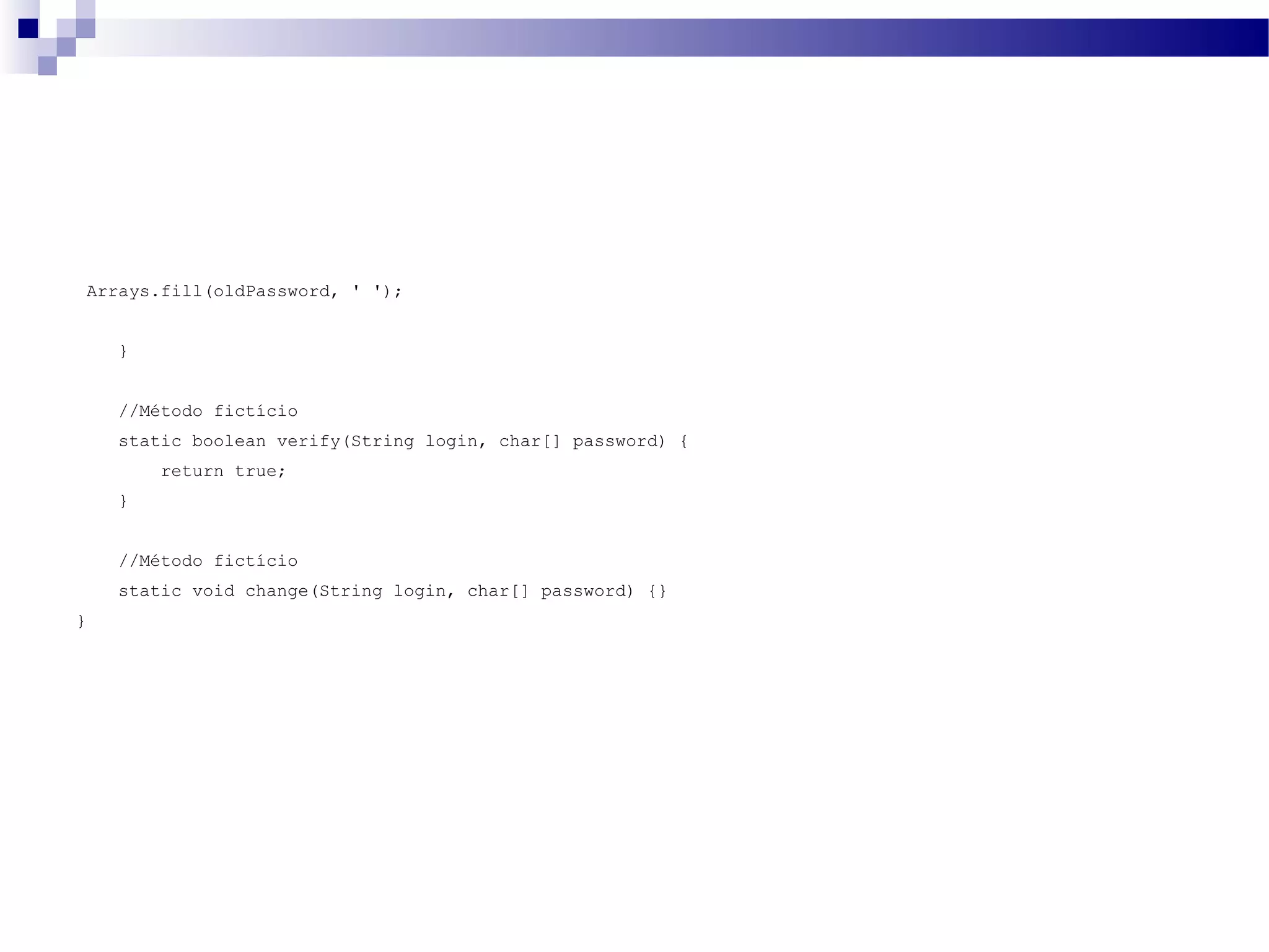 Arrays.fill(oldPassword, ' '); } //Método fictício static boolean verify(String login, char[] password) { return true; } //Método fictício static void change(String login, char[] password) {} } 