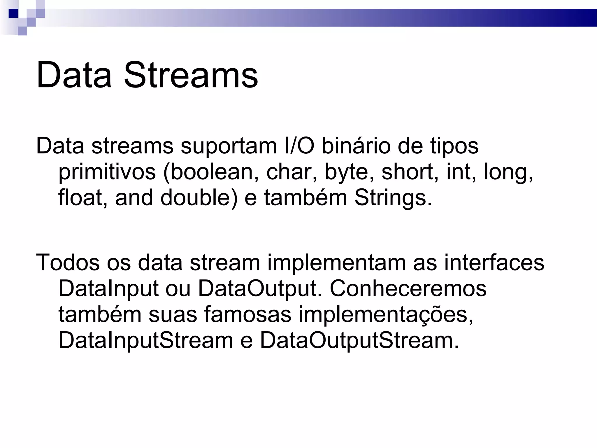 Data Streams Data streams suportam I/O binário de tipos primitivos (boolean, char, byte, short, int, long, float, and double) e também Strings. Todos os data stream implementam as interfaces DataInput ou DataOutput. Conheceremos também suas famosas implementações, DataInputStream e DataOutputStream. 