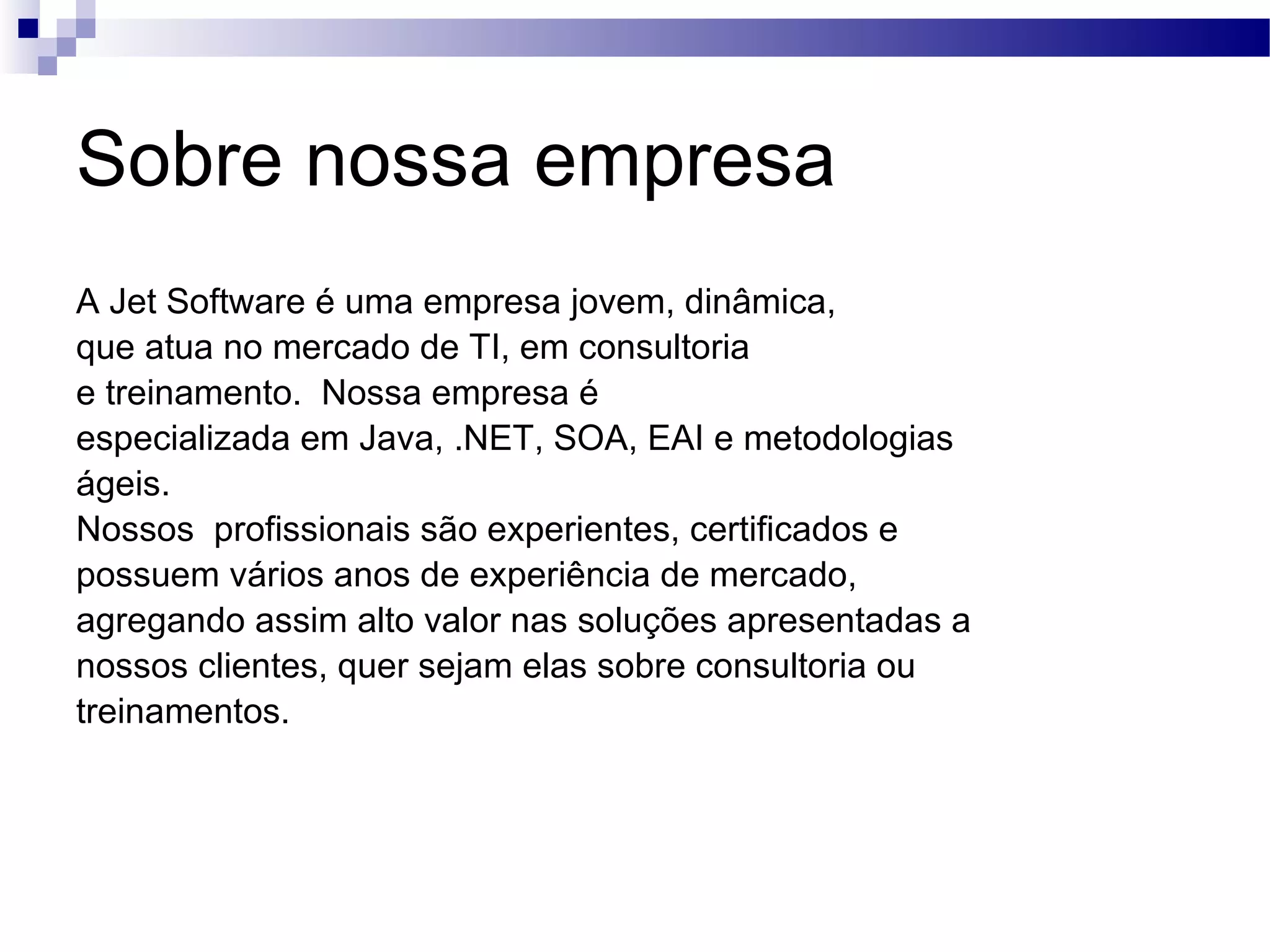 Sobre nossa empresa A Jet Software é uma empresa jovem, dinâmica, que atua no mercado de TI, em consultoria e treinamento. Nossa empresa é especializada em Java, .NET, SOA, EAI e metodologias ágeis. Nossos profissionais são experientes, certificados e possuem vários anos de experiência de mercado, agregando assim alto valor nas soluções apresentadas a nossos clientes, quer sejam elas sobre consultoria ou treinamentos. 