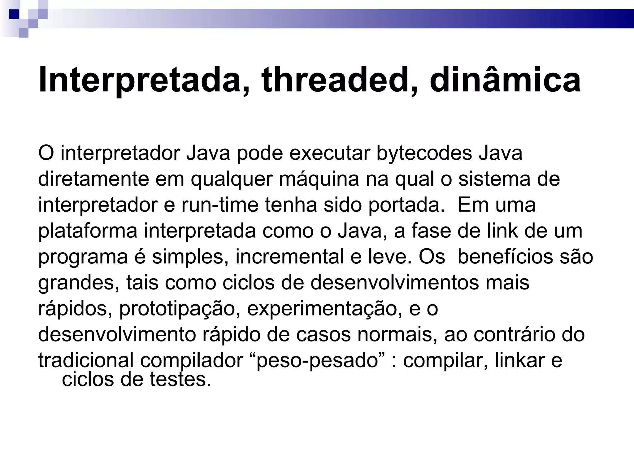 Interpretada, threaded, dinâmica O interpretador Java pode executar bytecodes Java diretamente em qualquer máquina na qual o sistema de interpretador e run-time tenha sido portada. Em uma plataforma interpretada como o Java, a fase de link de um programa é simples, incremental e leve. Os benefícios são grandes, tais como ciclos de desenvolvimentos mais rápidos, prototipação, experimentação, e o desenvolvimento rápido de casos normais, ao contrário do tradicional compilador “peso-pesado” : compilar, linkar e ciclos de testes. 