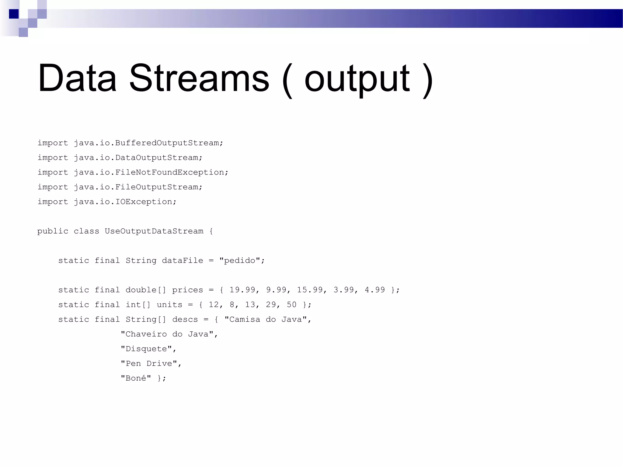 Data Streams ( output ) import java.io.BufferedOutputStream; import java.io.DataOutputStream; import java.io.FileNotFoundException; import java.io.FileOutputStream; import java.io.IOException; public class UseOutputDataStream { static final String dataFile = &quot;pedido&quot;; static final double[] prices = { 19.99, 9.99, 15.99, 3.99, 4.99 }; static final int[] units = { 12, 8, 13, 29, 50 }; static final String[] descs = { &quot;Camisa do Java&quot;, &quot;Chaveiro do Java&quot;, &quot;Disquete&quot;, &quot;Pen Drive&quot;, &quot;Boné&quot; }; 