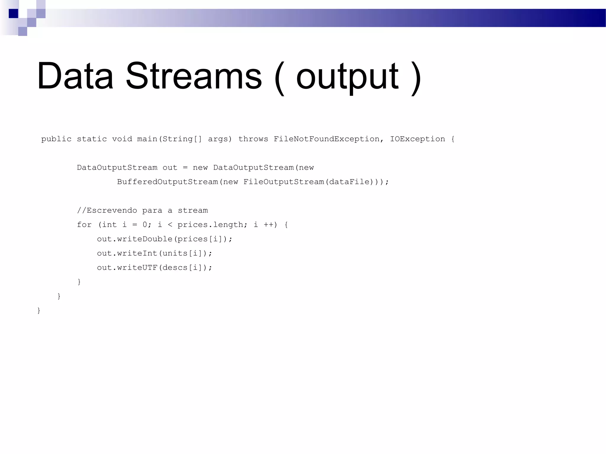 Data Streams ( output ) public static void main(String[] args) throws FileNotFoundException, IOException { DataOutputStream out = new DataOutputStream(new BufferedOutputStream(new FileOutputStream(dataFile))); //Escrevendo para a stream for (int i = 0; i < prices.length; i ++) { out.writeDouble(prices[i]); out.writeInt(units[i]); out.writeUTF(descs[i]); } } } 