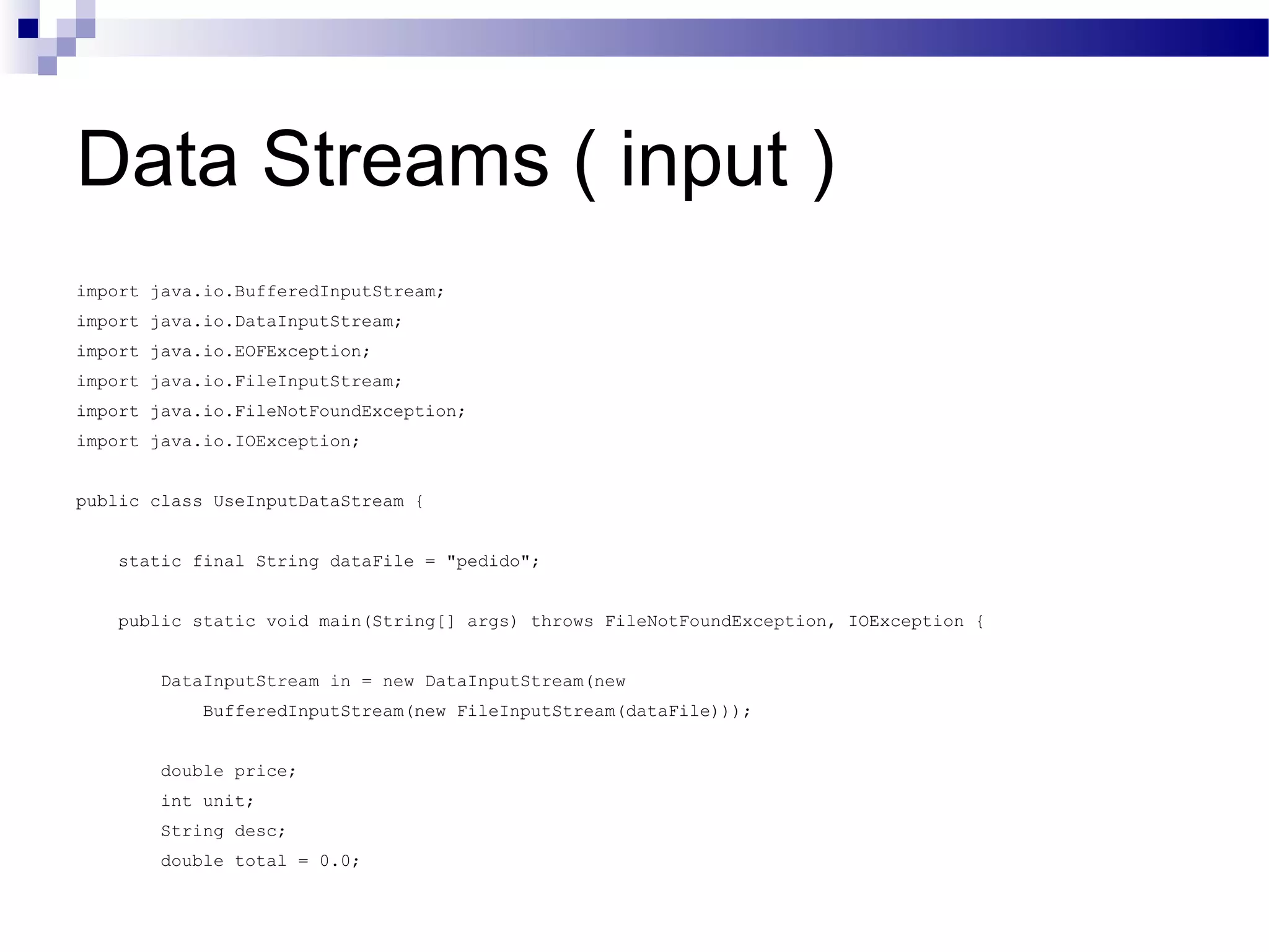 Data Streams ( input ) import java.io.BufferedInputStream; import java.io.DataInputStream; import java.io.EOFException; import java.io.FileInputStream; import java.io.FileNotFoundException; import java.io.IOException; public class UseInputDataStream { static final String dataFile = &quot;pedido&quot;; public static void main(String[] args) throws FileNotFoundException, IOException { DataInputStream in = new DataInputStream(new BufferedInputStream(new FileInputStream(dataFile))); double price; int unit; String desc; double total = 0.0; 
