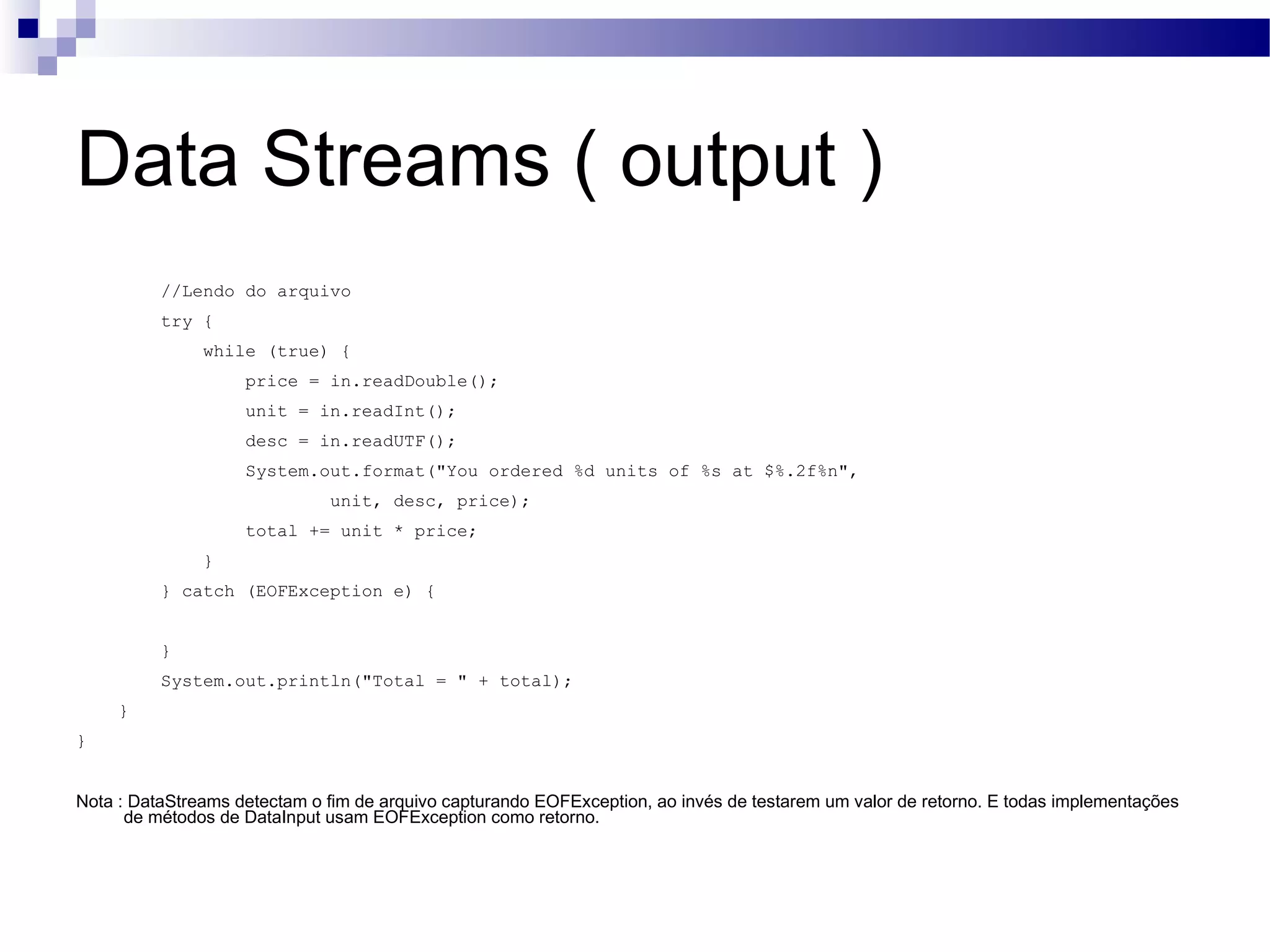 Data Streams ( output ) //Lendo do arquivo try { while (true) { price = in.readDouble(); unit = in.readInt(); desc = in.readUTF(); System.out.format(&quot;You ordered %d units of %s at $%.2f%n&quot;, unit, desc, price); total += unit * price; } } catch (EOFException e) { } System.out.println(&quot;Total = &quot; + total); } } Nota : DataStreams detectam o fim de arquivo capturando EOFException, ao invés de testarem um valor de retorno. E todas implementações de métodos de DataInput usam EOFException como retorno. 