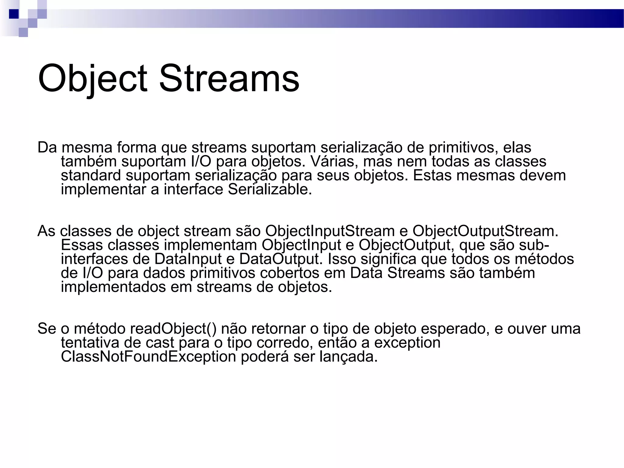 Object Streams Da mesma forma que streams suportam serialização de primitivos, elas também suportam I/O para objetos. Várias, mas nem todas as classes standard suportam serialização para seus objetos. Estas mesmas devem implementar a interface Serializable. As classes de object stream são ObjectInputStream e ObjectOutputStream. Essas classes implementam ObjectInput e ObjectOutput, que são sub-interfaces de DataInput e DataOutput. Isso significa que todos os métodos de I/O para dados primitivos cobertos em Data Streams são também implementados em streams de objetos. Se o método readObject() não retornar o tipo de objeto esperado, e ouver uma tentativa de cast para o tipo corredo, então a exception ClassNotFoundException poderá ser lançada. 