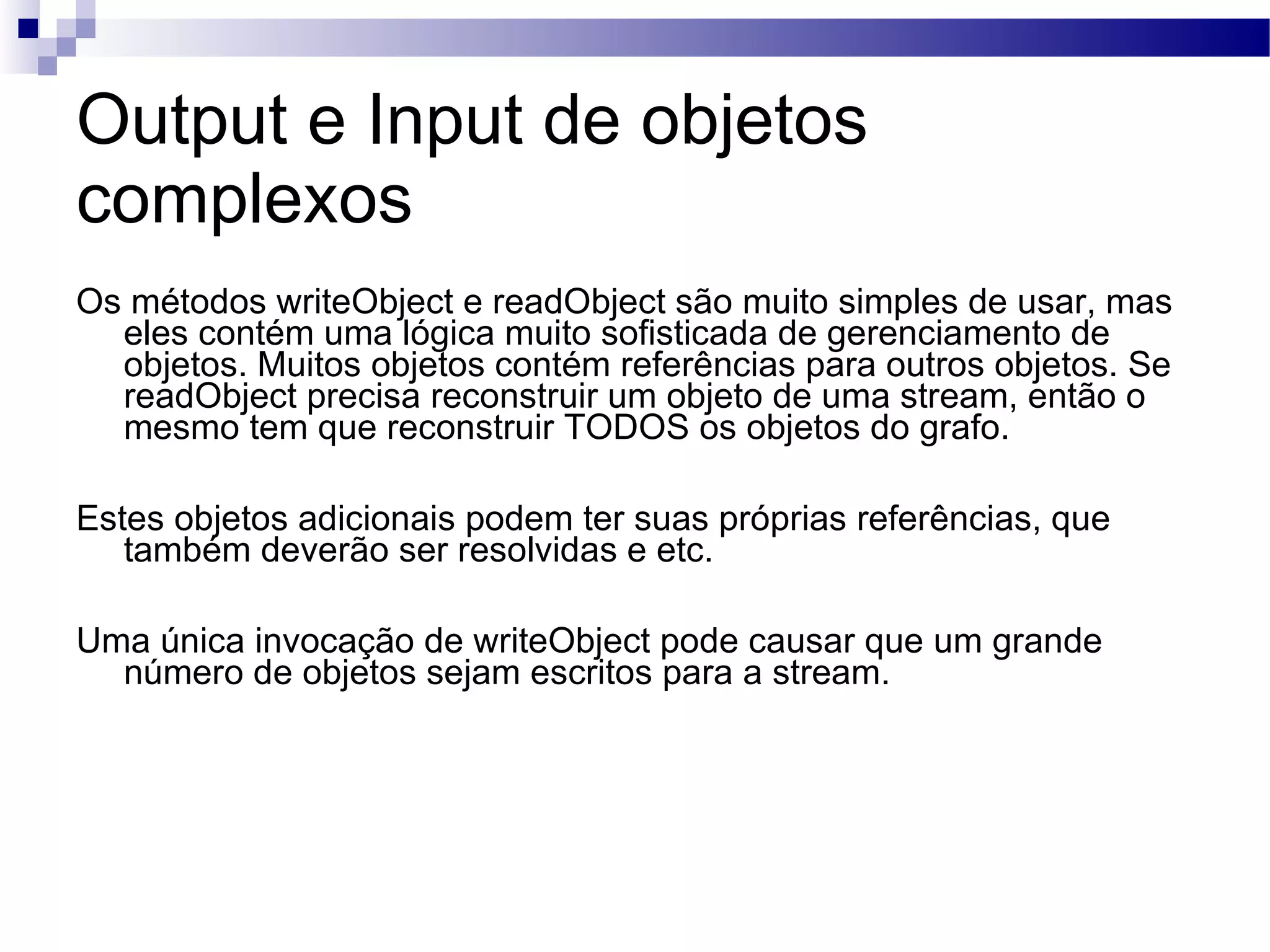 Output e Input de objetos complexos Os métodos writeObject e readObject são muito simples de usar, mas eles contém uma lógica muito sofisticada de gerenciamento de objetos. Muitos objetos contém referências para outros objetos. Se readObject precisa reconstruir um objeto de uma stream, então o mesmo tem que reconstruir TODOS os objetos do grafo. Estes objetos adicionais podem ter suas próprias referências, que também deverão ser resolvidas e etc. Uma única invocação de writeObject pode causar que um grande número de objetos sejam escritos para a stream. 