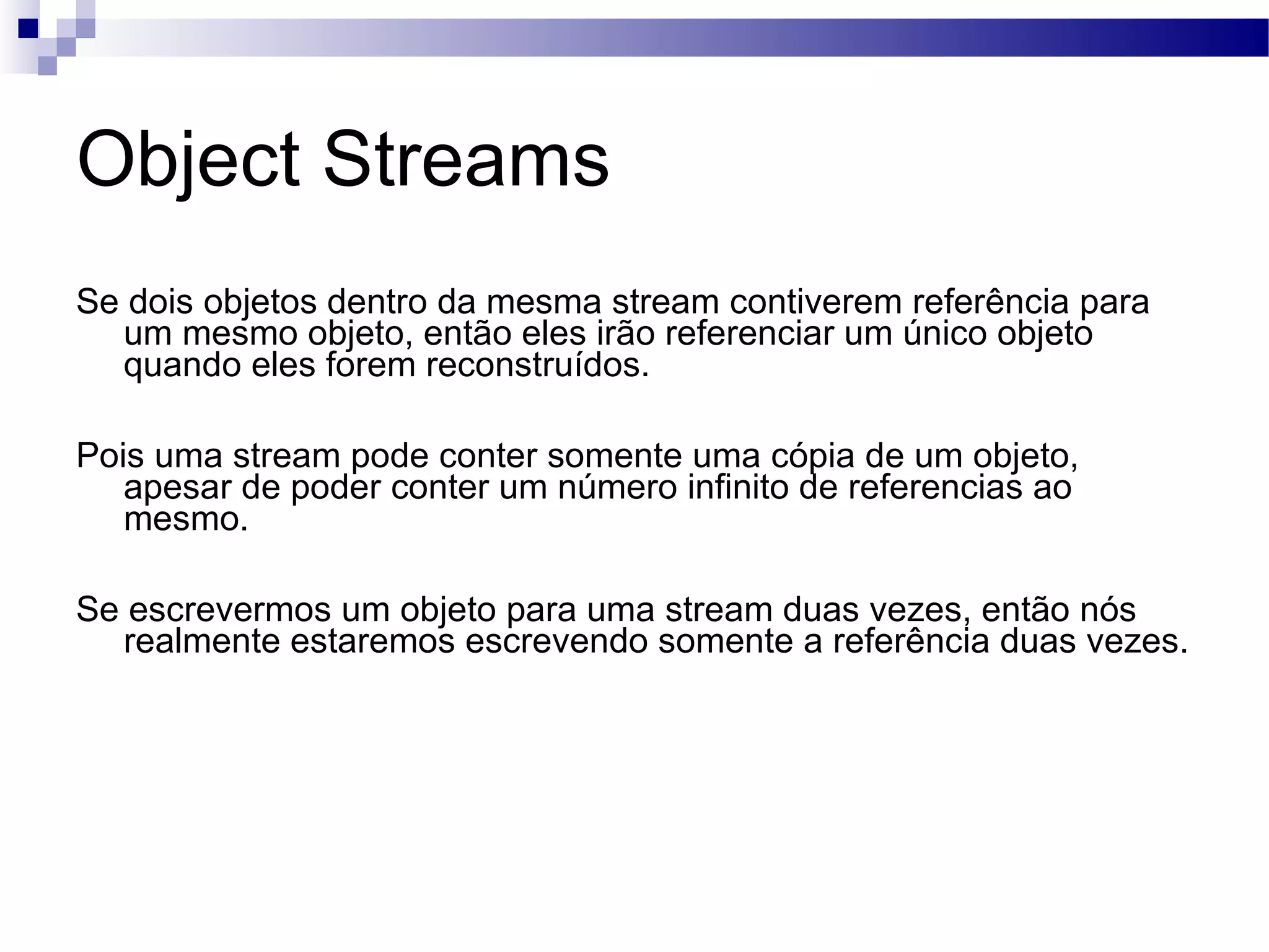 Object Streams Se dois objetos dentro da mesma stream contiverem referência para um mesmo objeto, então eles irão referenciar um único objeto quando eles forem reconstruídos. Pois uma stream pode conter somente uma cópia de um objeto, apesar de poder conter um número infinito de referencias ao mesmo. Se escrevermos um objeto para uma stream duas vezes, então nós realmente estaremos escrevendo somente a referência duas vezes. 