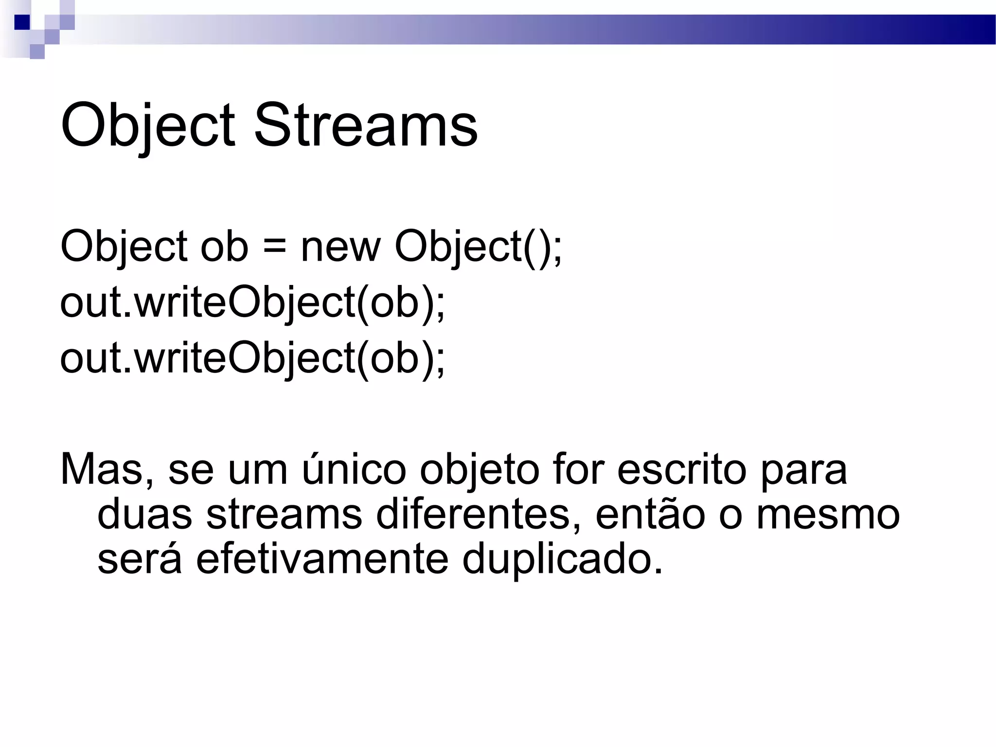 Object Streams Object ob = new Object(); out.writeObject(ob); out.writeObject(ob); Mas, se um único objeto for escrito para duas streams diferentes, então o mesmo será efetivamente duplicado. 