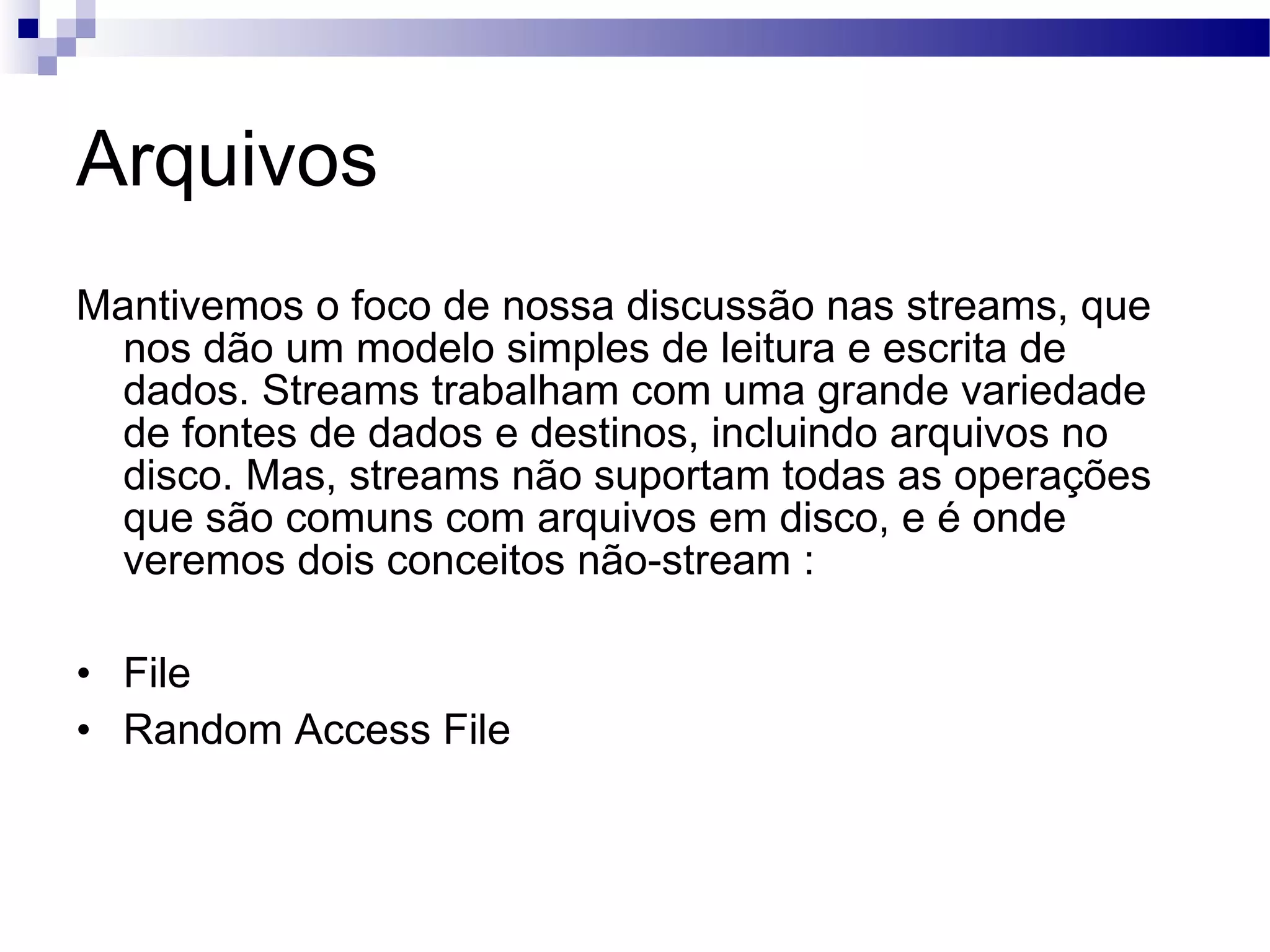 Arquivos Mantivemos o foco de nossa discussão nas streams, que nos dão um modelo simples de leitura e escrita de dados. Streams trabalham com uma grande variedade de fontes de dados e destinos, incluindo arquivos no disco. Mas, streams não suportam todas as operações que são comuns com arquivos em disco, e é onde veremos dois conceitos não-stream : File Random Access File 