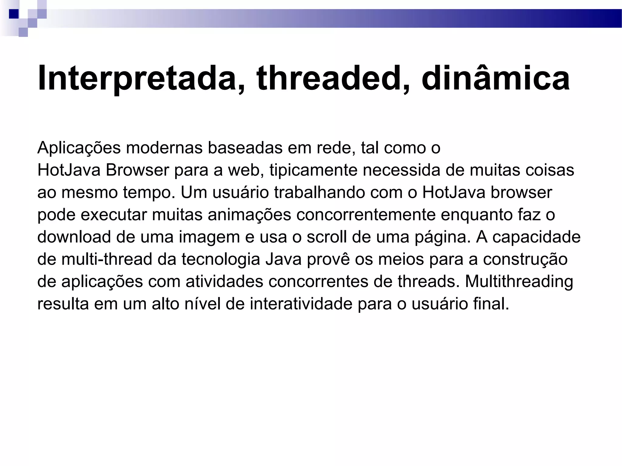 Interpretada, threaded, dinâmica Aplicações modernas baseadas em rede, tal como o HotJava Browser para a web, tipicamente necessida de muitas coisas ao mesmo tempo. Um usuário trabalhando com o HotJava browser pode executar muitas animações concorrentemente enquanto faz o download de uma imagem e usa o scroll de uma página. A capacidade de multi-thread da tecnologia Java provê os meios para a construção de aplicações com atividades concorrentes de threads. Multithreading resulta em um alto nível de interatividade para o usuário final. 