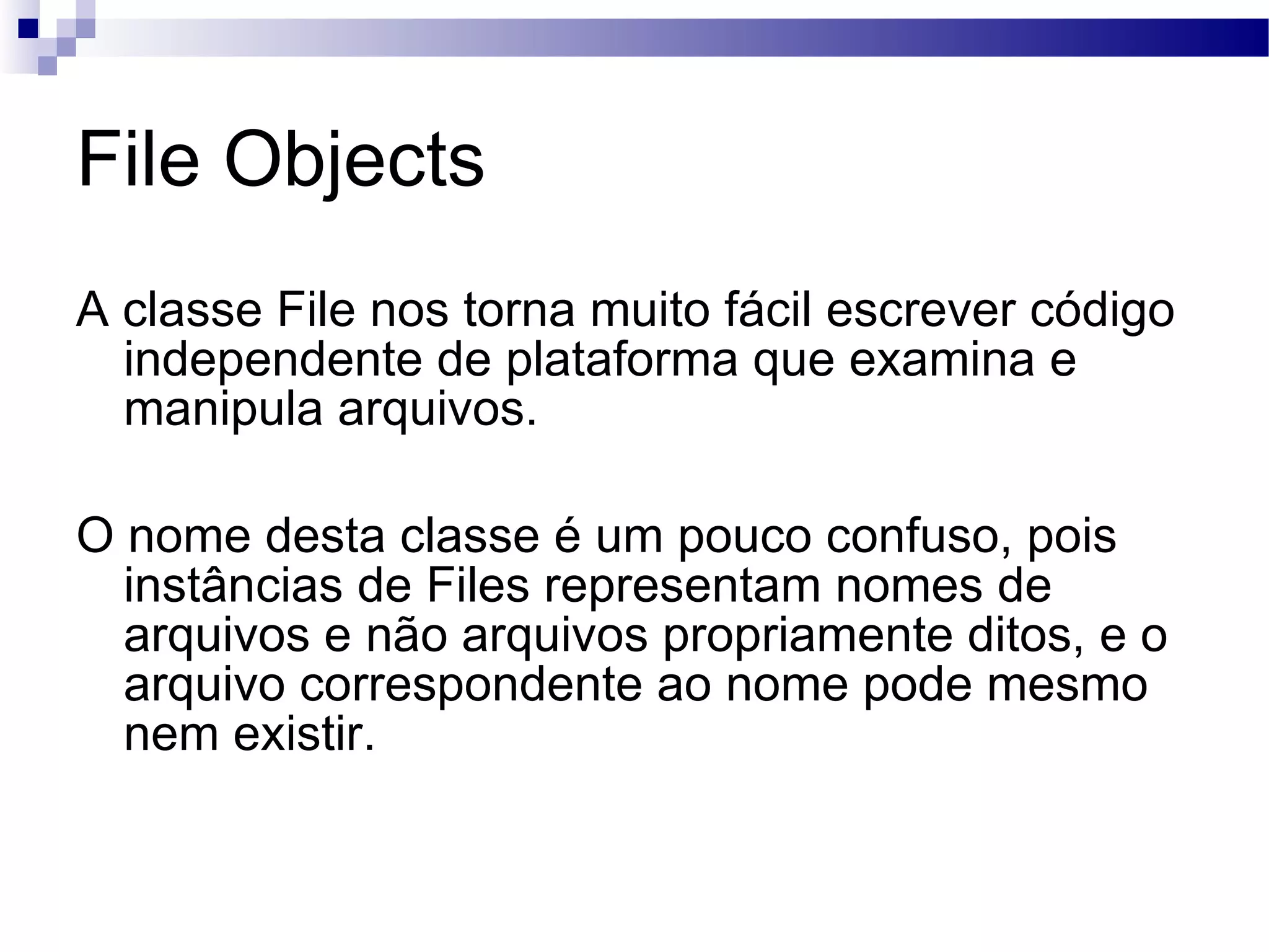 File Objects A classe File nos torna muito fácil escrever código independente de plataforma que examina e manipula arquivos. O nome desta classe é um pouco confuso, pois instâncias de Files representam nomes de arquivos e não arquivos propriamente ditos, e o arquivo correspondente ao nome pode mesmo nem existir. 