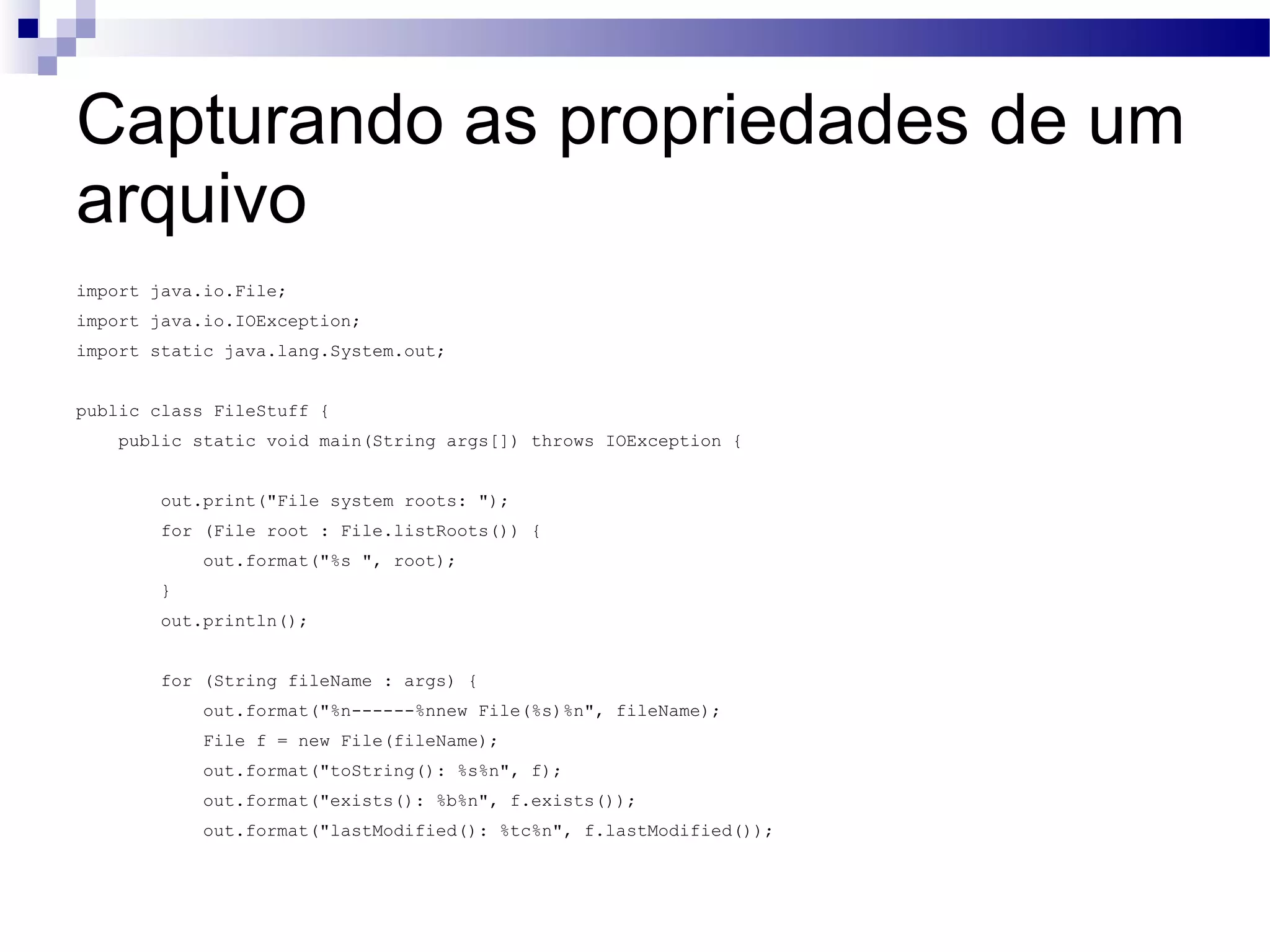 Capturando as propriedades de um arquivo import java.io.File; import java.io.IOException; import static java.lang.System.out; public class FileStuff { public static void main(String args[]) throws IOException { out.print(&quot;File system roots: &quot;); for (File root : File.listRoots()) { out.format(&quot;%s &quot;, root); } out.println(); for (String fileName : args) { out.format(&quot;%n------%nnew File(%s)%n&quot;, fileName); File f = new File(fileName); out.format(&quot;toString(): %s%n&quot;, f); out.format(&quot;exists(): %b%n&quot;, f.exists()); out.format(&quot;lastModified(): %tc%n&quot;, f.lastModified()); 