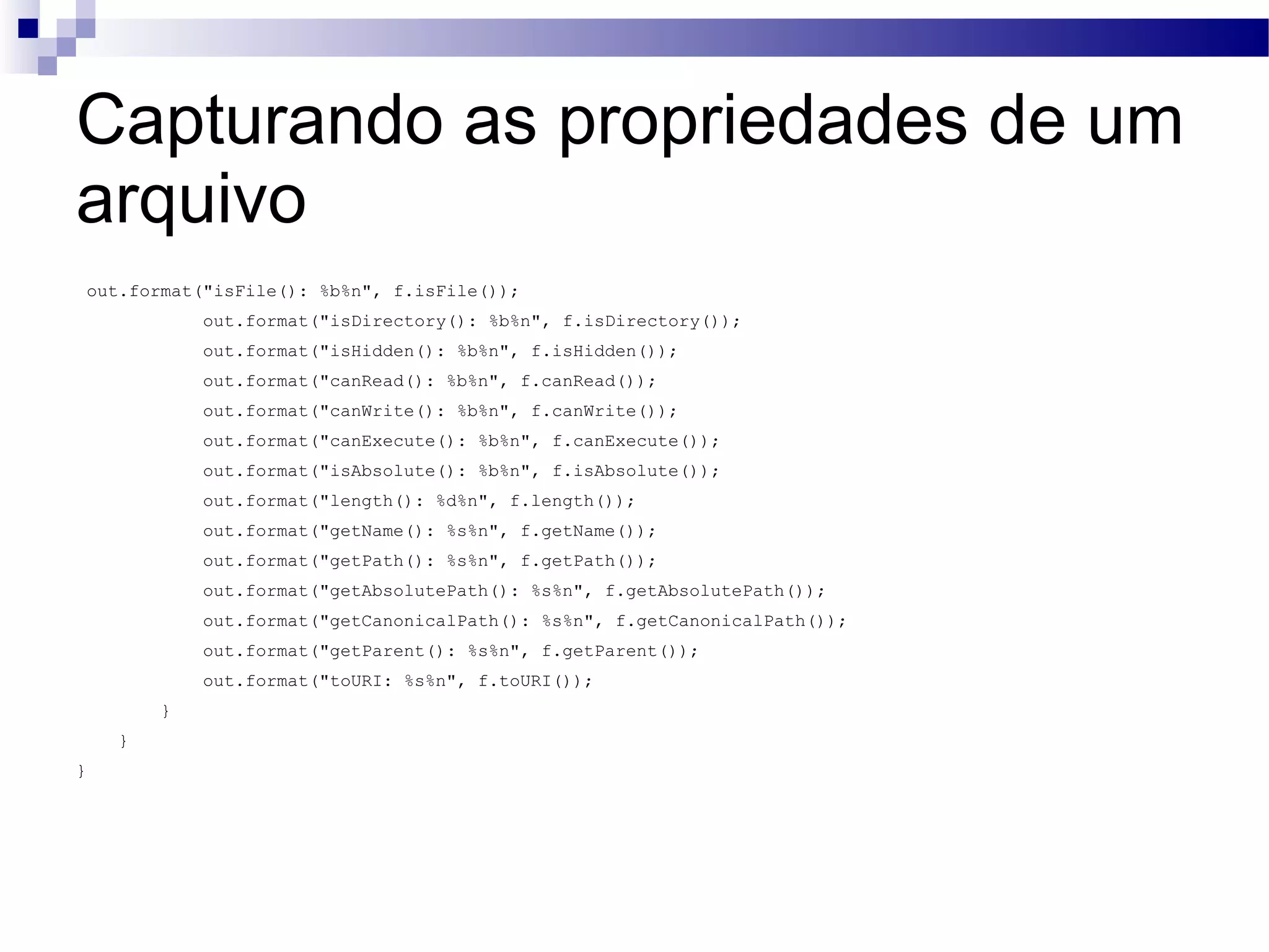 Capturando as propriedades de um arquivo out.format(&quot;isFile(): %b%n&quot;, f.isFile()); out.format(&quot;isDirectory(): %b%n&quot;, f.isDirectory()); out.format(&quot;isHidden(): %b%n&quot;, f.isHidden()); out.format(&quot;canRead(): %b%n&quot;, f.canRead()); out.format(&quot;canWrite(): %b%n&quot;, f.canWrite()); out.format(&quot;canExecute(): %b%n&quot;, f.canExecute()); out.format(&quot;isAbsolute(): %b%n&quot;, f.isAbsolute()); out.format(&quot;length(): %d%n&quot;, f.length()); out.format(&quot;getName(): %s%n&quot;, f.getName()); out.format(&quot;getPath(): %s%n&quot;, f.getPath()); out.format(&quot;getAbsolutePath(): %s%n&quot;, f.getAbsolutePath()); out.format(&quot;getCanonicalPath(): %s%n&quot;, f.getCanonicalPath()); out.format(&quot;getParent(): %s%n&quot;, f.getParent()); out.format(&quot;toURI: %s%n&quot;, f.toURI()); } } } 