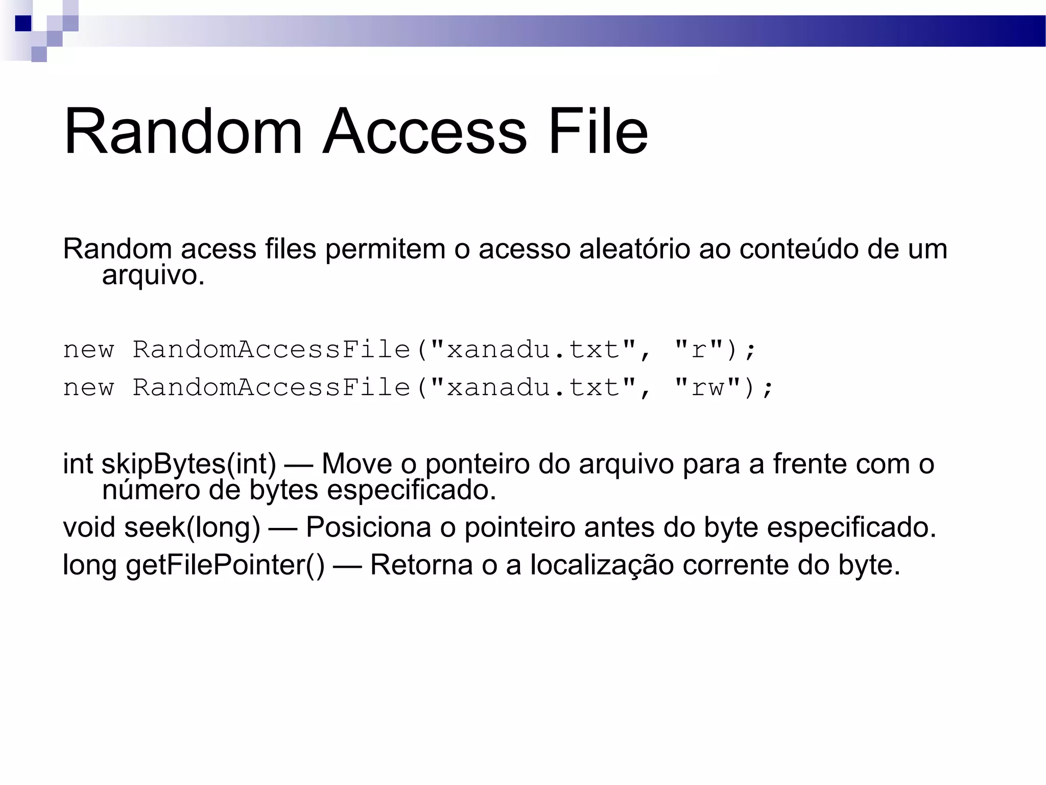 Random Access File Random acess files permitem o acesso aleatório ao conteúdo de um arquivo. new RandomAccessFile(&quot;xanadu.txt&quot;, &quot;r&quot;); new RandomAccessFile(&quot;xanadu.txt&quot;, &quot;rw&quot;); int skipBytes(int) — Move o ponteiro do arquivo para a frente com o número de bytes especificado. void seek(long) — Posiciona o pointeiro antes do byte especificado. long getFilePointer() — Retorna o a localização corrente do byte. 