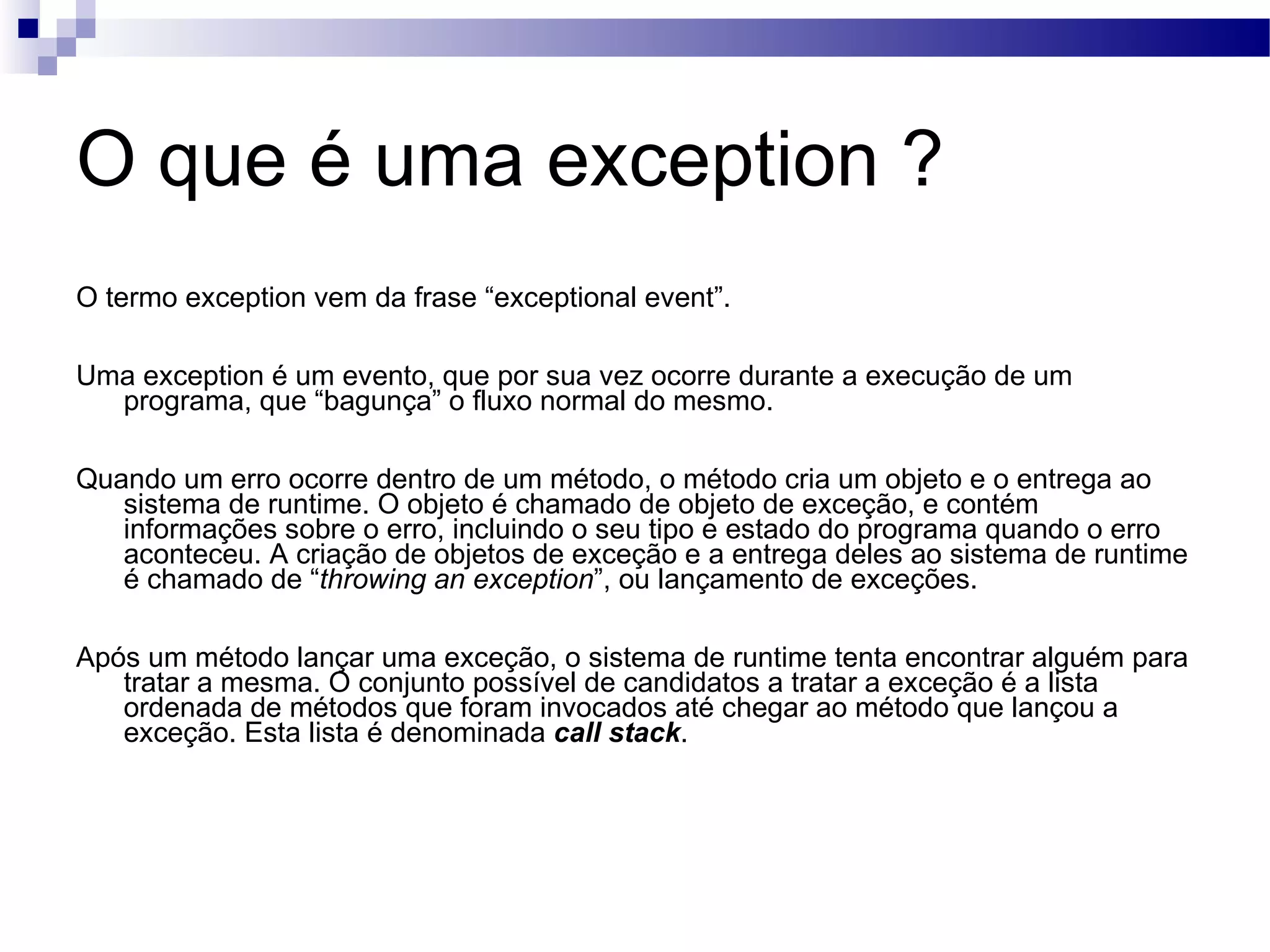 O que é uma exception ? O termo exception vem da frase “exceptional event”. Uma exception é um evento, que por sua vez ocorre durante a execução de um programa, que “bagunça” o fluxo normal do mesmo. Quando um erro ocorre dentro de um método, o método cria um objeto e o entrega ao sistema de runtime. O objeto é chamado de objeto de exceção, e contém informações sobre o erro, incluindo o seu tipo e estado do programa quando o erro aconteceu. A criação de objetos de exceção e a entrega deles ao sistema de runtime é chamado de “ throwing an exception ”, ou lançamento de exceções. Após um método lançar uma exceção, o sistema de runtime tenta encontrar alguém para tratar a mesma. O conjunto possível de candidatos a tratar a exceção é a lista ordenada de métodos que foram invocados até chegar ao método que lançou a exceção. Esta lista é denominada call stack . 