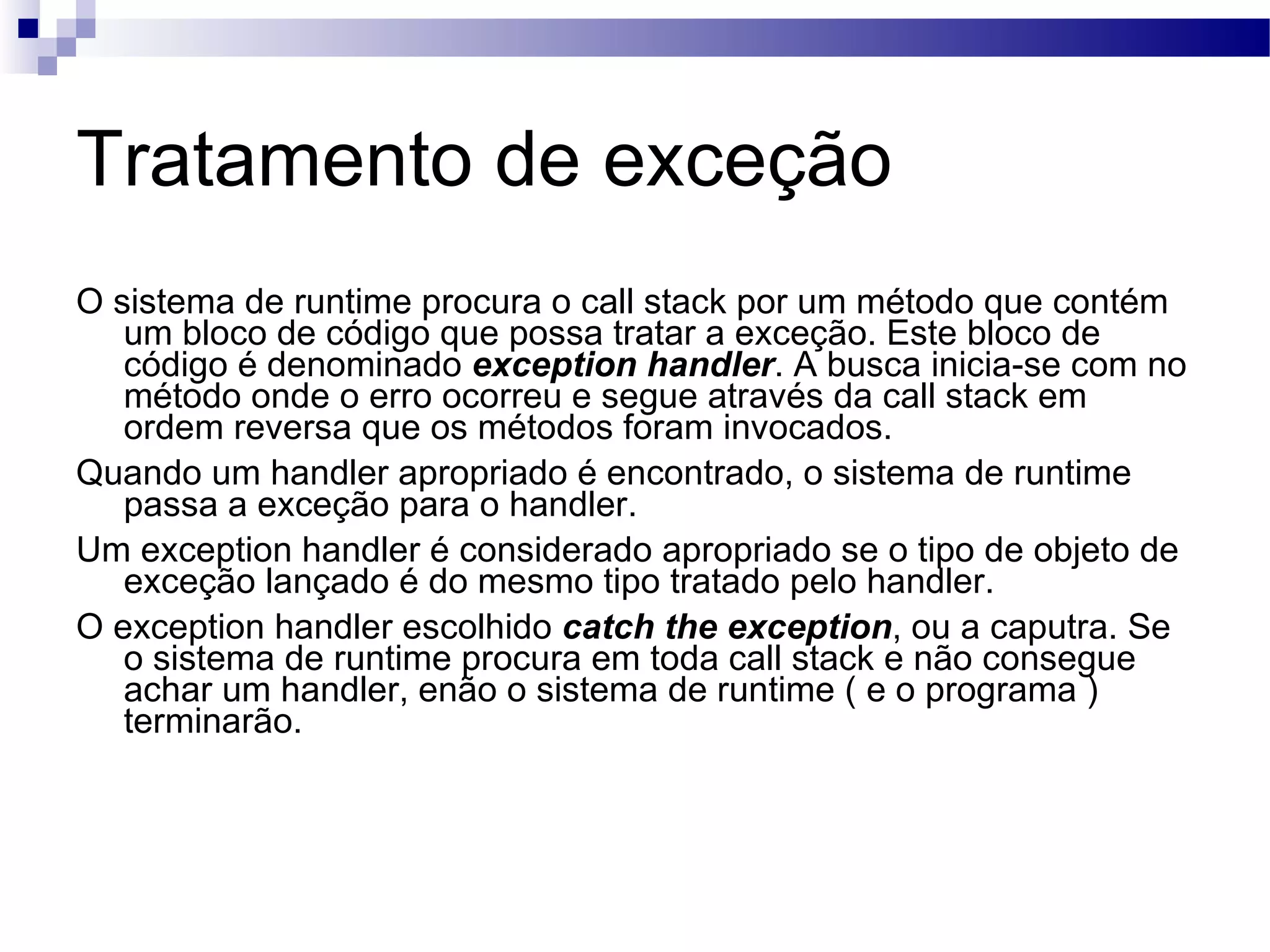 Tratamento de exceção O sistema de runtime procura o call stack por um método que contém um bloco de código que possa tratar a exceção. Este bloco de código é denominado exception handler . A busca inicia-se com no método onde o erro ocorreu e segue através da call stack em ordem reversa que os métodos foram invocados. Quando um handler apropriado é encontrado, o sistema de runtime passa a exceção para o handler. Um exception handler é considerado apropriado se o tipo de objeto de exceção lançado é do mesmo tipo tratado pelo handler. O exception handler escolhido catch the exception , ou a caputra. Se o sistema de runtime procura em toda call stack e não consegue achar um handler, enão o sistema de runtime ( e o programa ) terminarão. 