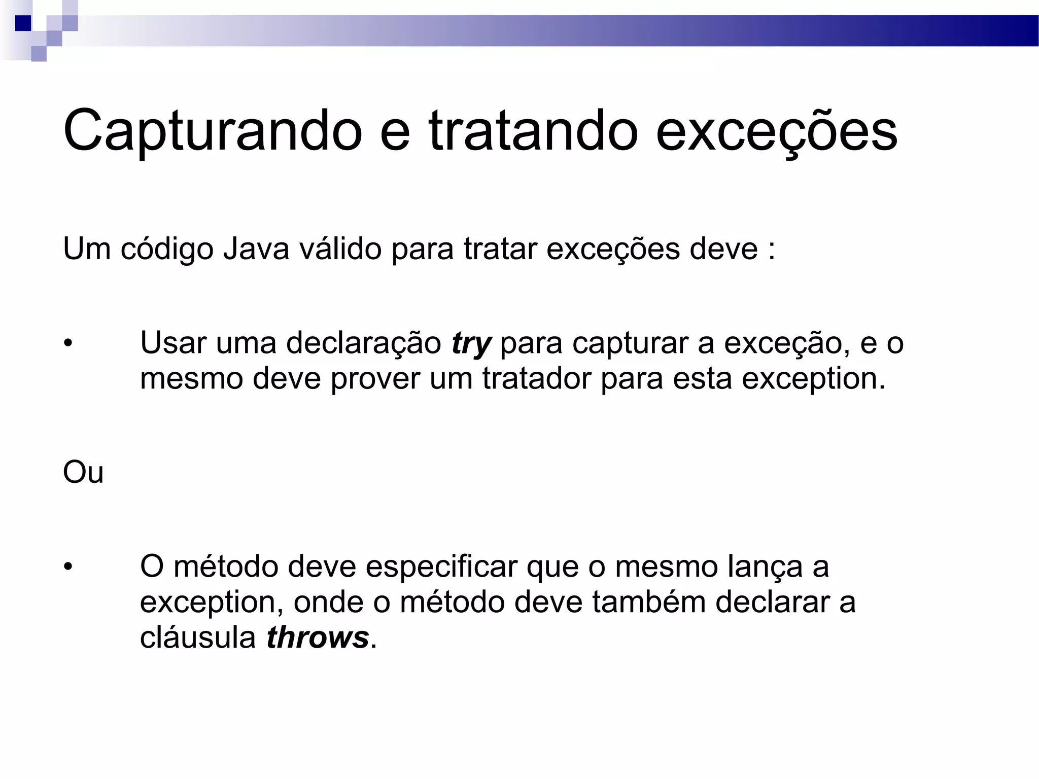 Capturando e tratando exceções Um código Java válido para tratar exceções deve : Usar uma declaração try para capturar a exceção, e o mesmo deve prover um tratador para esta exception. Ou O método deve especificar que o mesmo lança a exception, onde o método deve também declarar a cláusula throws . 