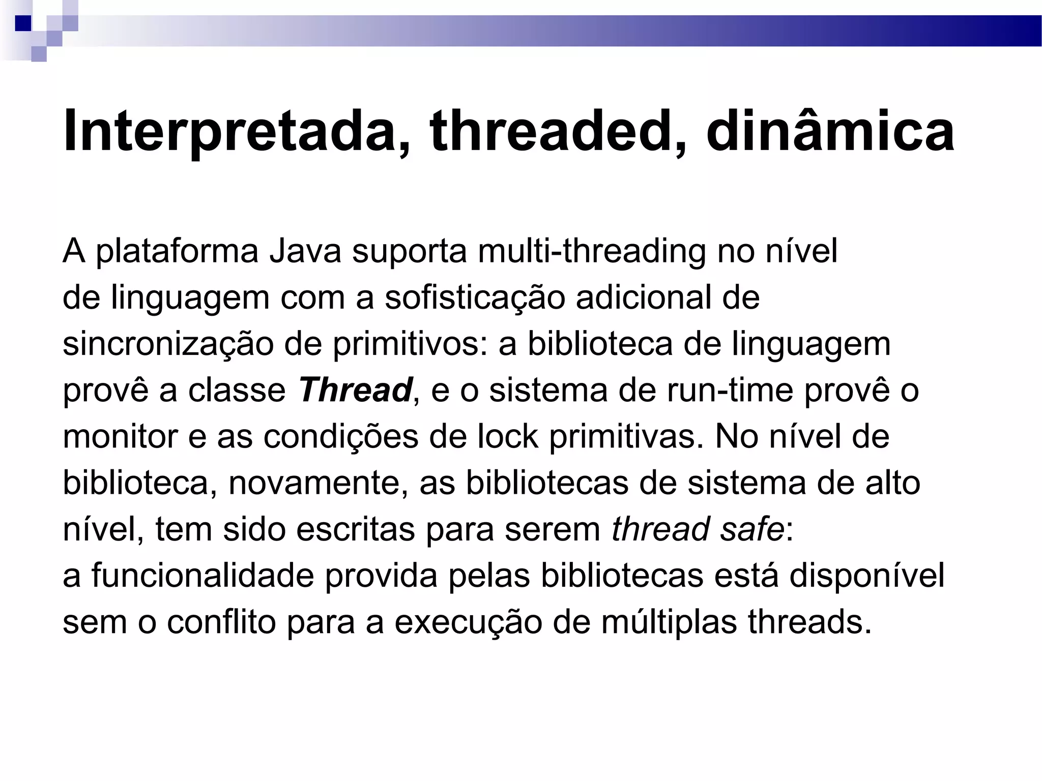 Interpretada, threaded, dinâmica A plataforma Java suporta multi-threading no nível de linguagem com a sofisticação adicional de sincronização de primitivos: a biblioteca de linguagem provê a classe Thread , e o sistema de run-time provê o monitor e as condições de lock primitivas. No nível de biblioteca, novamente, as bibliotecas de sistema de alto nível, tem sido escritas para serem thread safe : a funcionalidade provida pelas bibliotecas está disponível sem o conflito para a execução de múltiplas threads. 