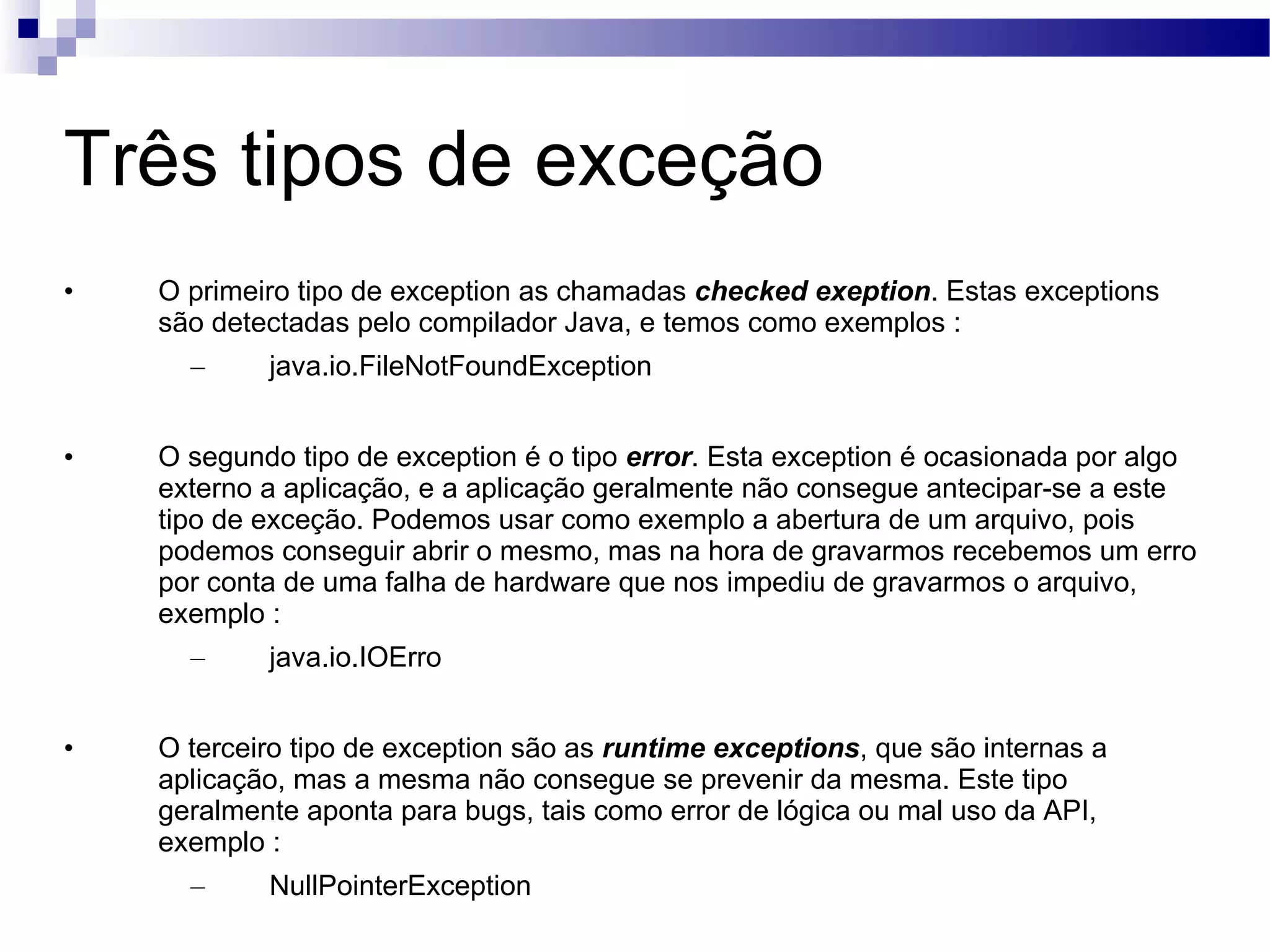 Três tipos de exceção O primeiro tipo de exception as chamadas checked exeption . Estas exceptions são detectadas pelo compilador Java, e temos como exemplos : java.io.FileNotFoundException O segundo tipo de exception é o tipo error . Esta exception é ocasionada por algo externo a aplicação, e a aplicação geralmente não consegue antecipar-se a este tipo de exceção. Podemos usar como exemplo a abertura de um arquivo, pois podemos conseguir abrir o mesmo, mas na hora de gravarmos recebemos um erro por conta de uma falha de hardware que nos impediu de gravarmos o arquivo, exemplo : java.io.IOErro O terceiro tipo de exception são as runtime exceptions , que são internas a aplicação, mas a mesma não consegue se prevenir da mesma. Este tipo geralmente aponta para bugs, tais como error de lógica ou mal uso da API, exemplo : NullPointerException 