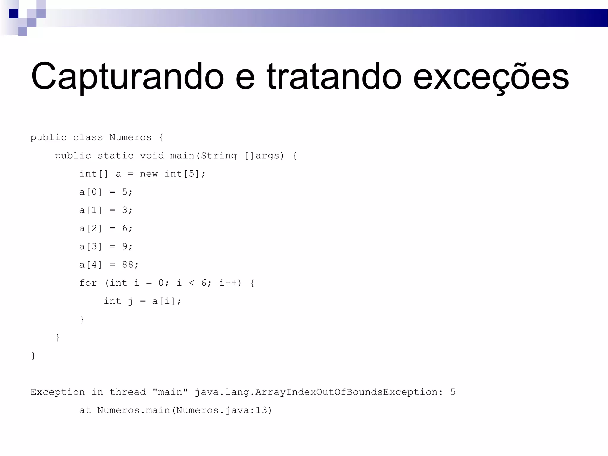 Capturando e tratando exceções public class Numeros { public static void main(String []args) { int[] a = new int[5]; a[0] = 5; a[1] = 3; a[2] = 6; a[3] = 9; a[4] = 88; for (int i = 0; i < 6; i++) { int j = a[i]; } } } Exception in thread &quot;main&quot; java.lang.ArrayIndexOutOfBoundsException: 5 at Numeros.main(Numeros.java:13) 