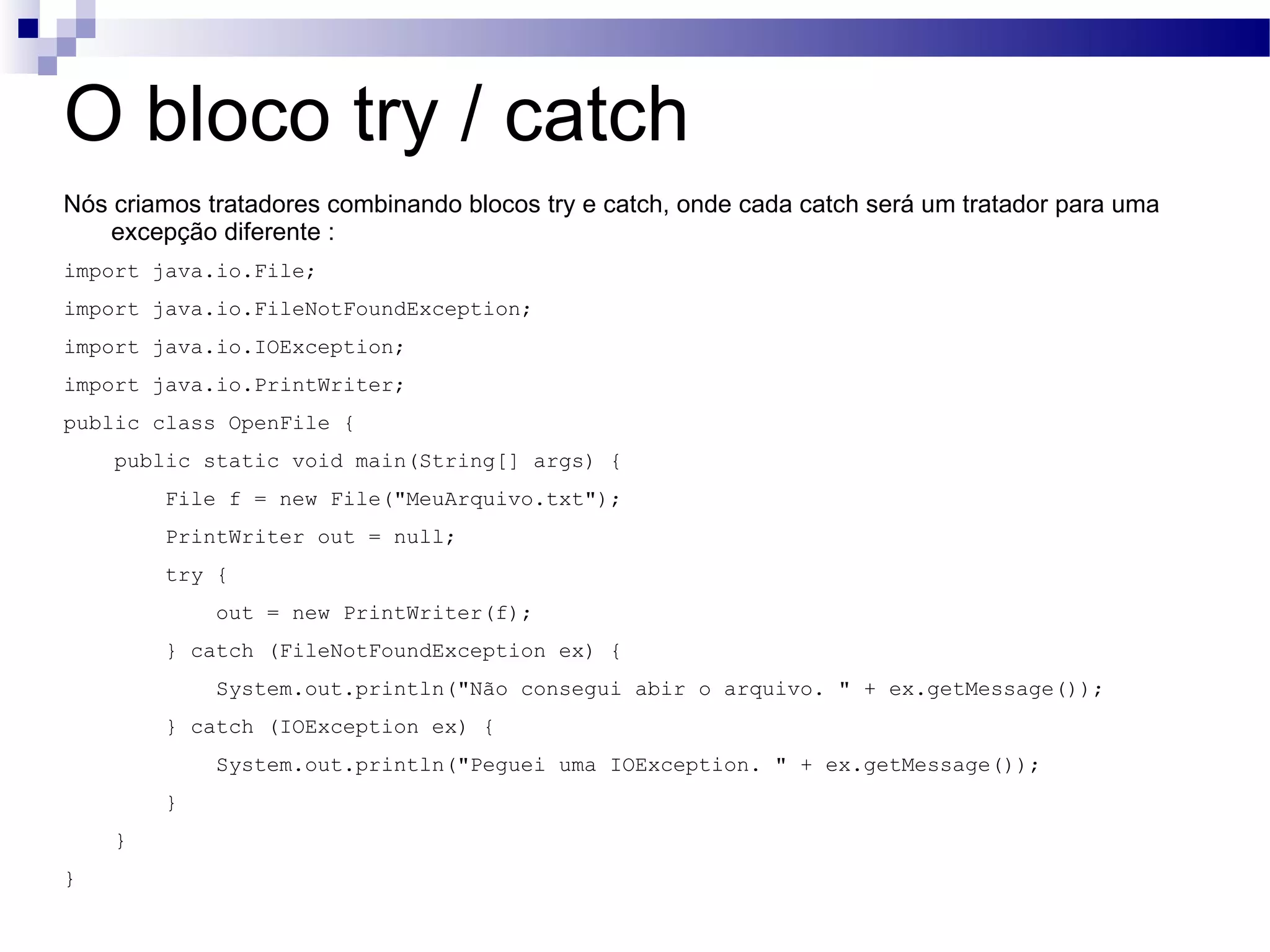 O bloco try / catch Nós criamos tratadores combinando blocos try e catch, onde cada catch será um tratador para uma excepção diferente : import java.io.File; import java.io.FileNotFoundException; import java.io.IOException; import java.io.PrintWriter; public class OpenFile { public static void main(String[] args) { File f = new File(&quot;MeuArquivo.txt&quot;); PrintWriter out = null; try { out = new PrintWriter(f); } catch (FileNotFoundException ex) { System.out.println(&quot;Não consegui abir o arquivo. &quot; + ex.getMessage()); } catch (IOException ex) { System.out.println(&quot;Peguei uma IOException. &quot; + ex.getMessage()); } } } 
