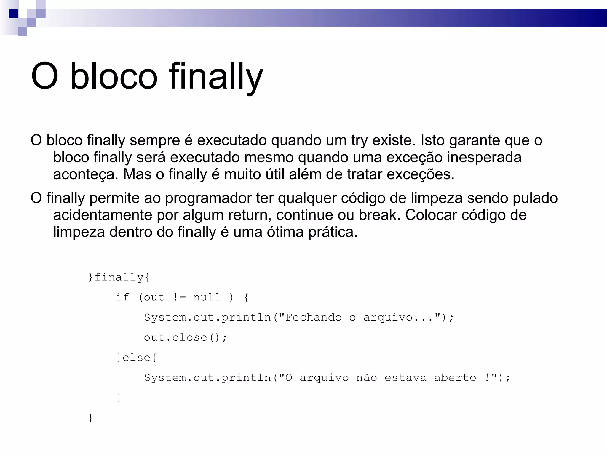 O bloco finally O bloco finally sempre é executado quando um try existe. Isto garante que o bloco finally será executado mesmo quando uma exceção inesperada aconteça. Mas o finally é muito útil além de tratar exceções. O finally permite ao programador ter qualquer código de limpeza sendo pulado acidentamente por algum return, continue ou break. Colocar código de limpeza dentro do finally é uma ótima prática. }finally{ if (out != null ) { System.out.println(&quot;Fechando o arquivo...&quot;); out.close(); }else{ System.out.println(&quot;O arquivo não estava aberto !&quot;); } } 