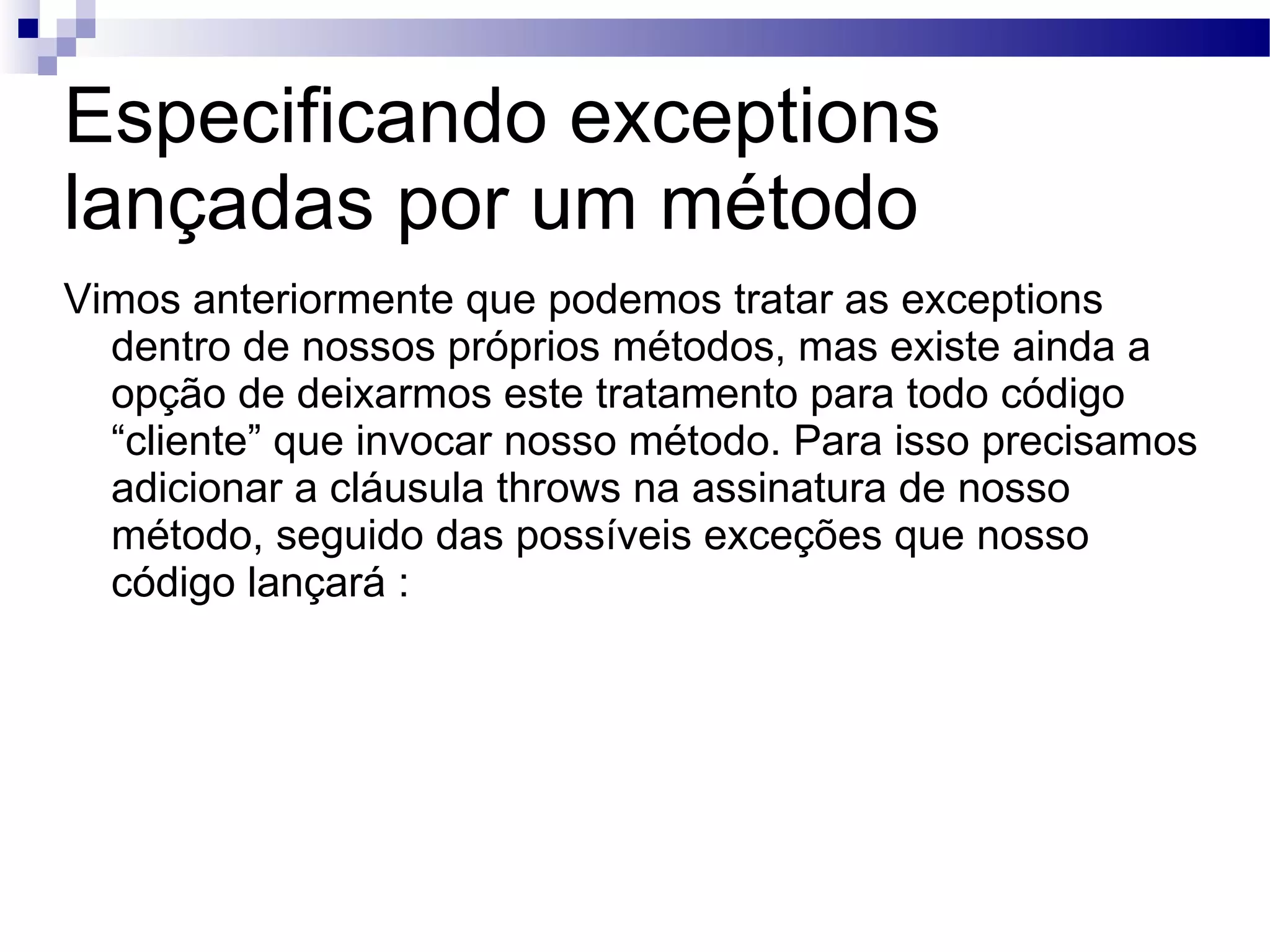 Especificando exceptions lançadas por um método Vimos anteriormente que podemos tratar as exceptions dentro de nossos próprios métodos, mas existe ainda a opção de deixarmos este tratamento para todo código “cliente” que invocar nosso método. Para isso precisamos adicionar a cláusula throws na assinatura de nosso método, seguido das possíveis exceções que nosso código lançará : 