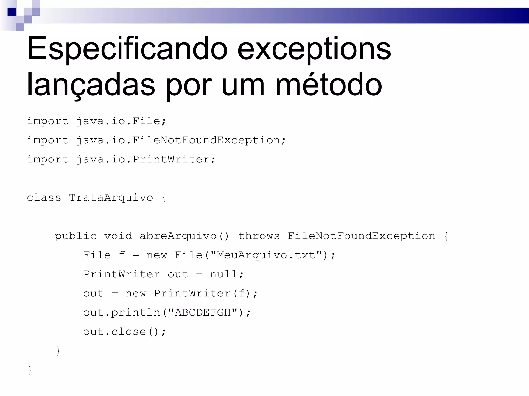 Especificando exceptions lançadas por um método import java.io.File; import java.io.FileNotFoundException; import java.io.PrintWriter; class TrataArquivo { public void abreArquivo() throws FileNotFoundException { File f = new File(&quot;MeuArquivo.txt&quot;); PrintWriter out = null; out = new PrintWriter(f); out.println(&quot;ABCDEFGH&quot;); out.close(); } } 