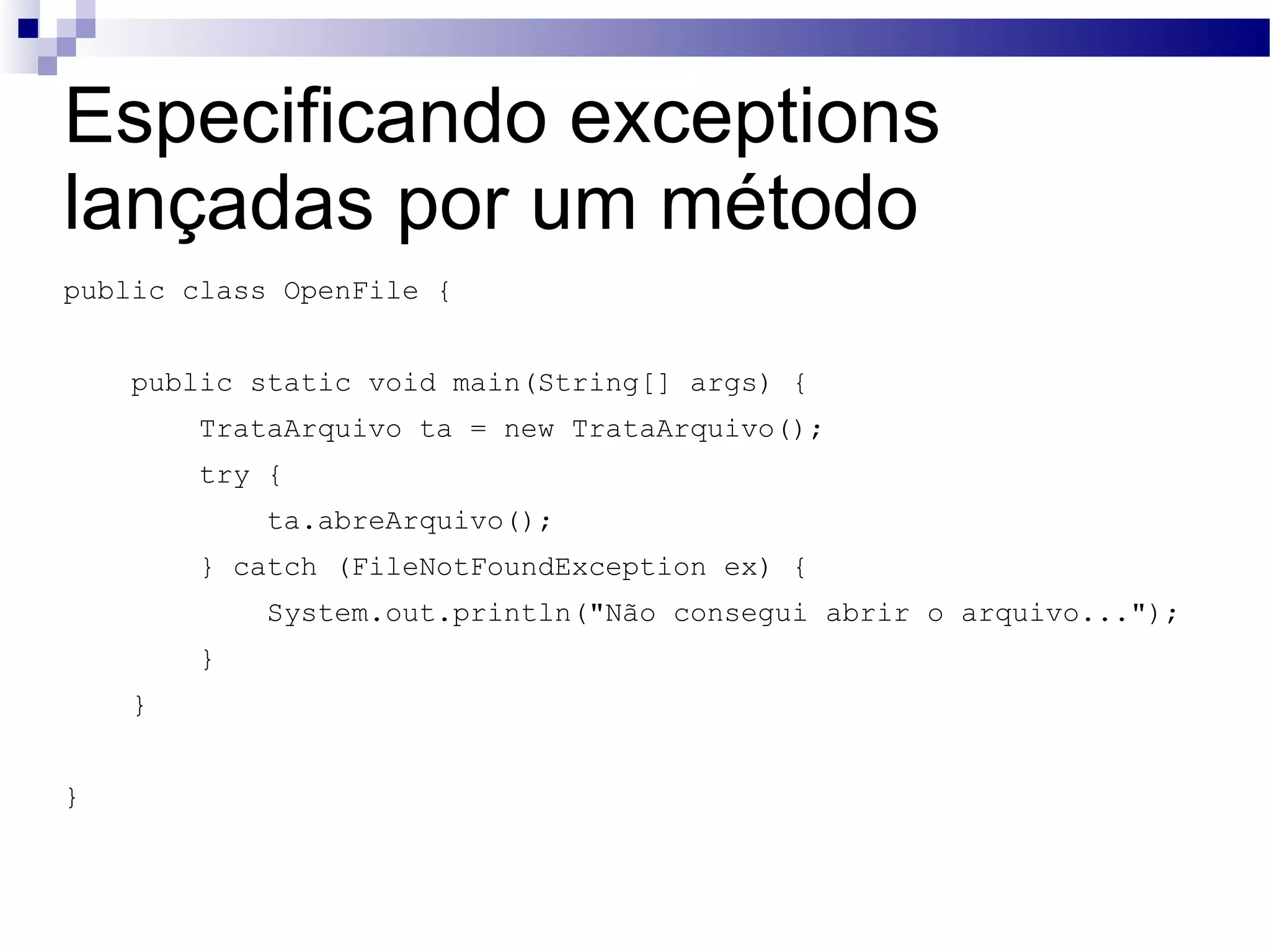 Especificando exceptions lançadas por um método public class OpenFile { public static void main(String[] args) { TrataArquivo ta = new TrataArquivo(); try { ta.abreArquivo(); } catch (FileNotFoundException ex) { System.out.println(&quot;Não consegui abrir o arquivo...&quot;); } } } 
