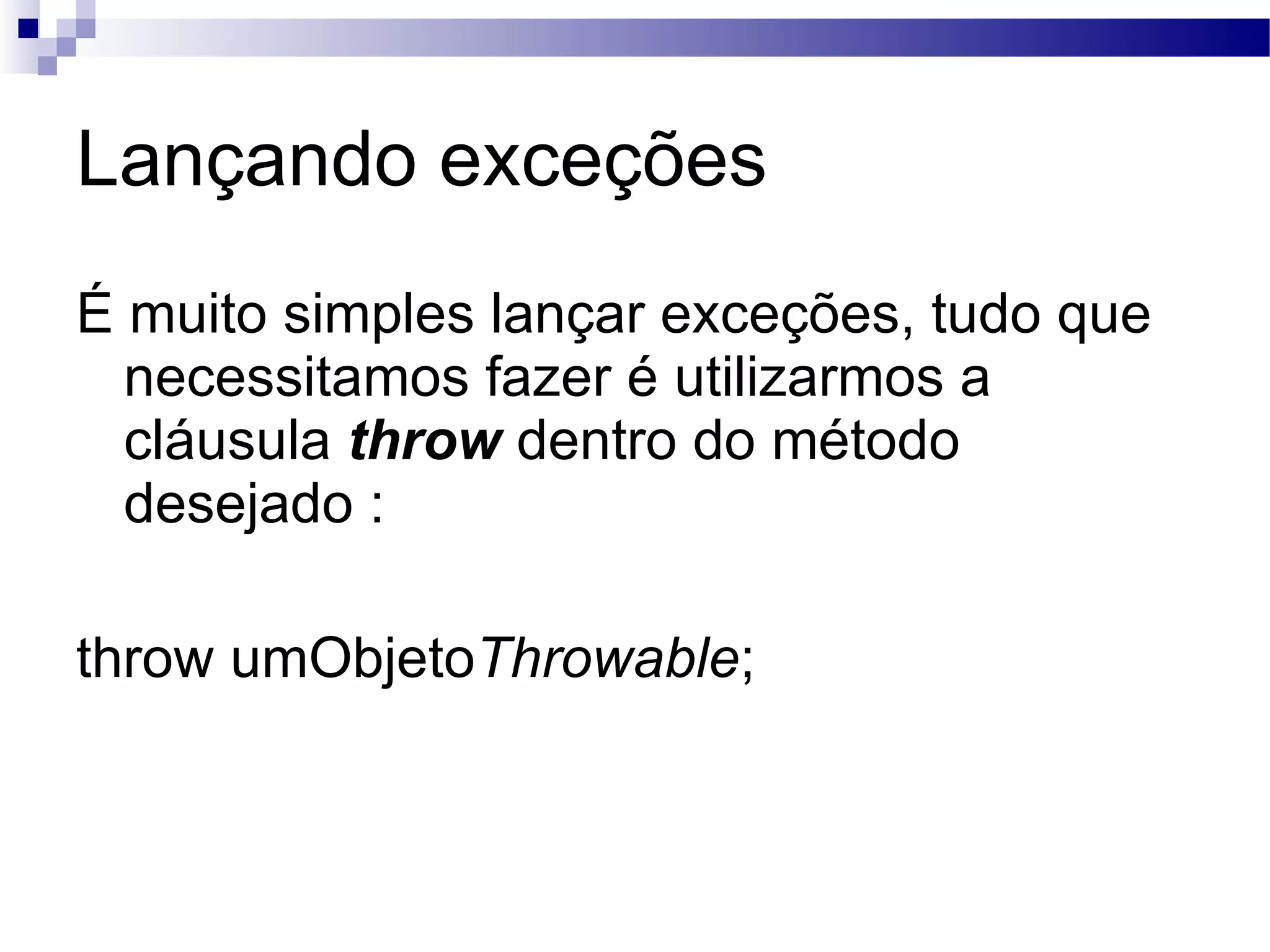 Lançando exceções É muito simples lançar exceções, tudo que necessitamos fazer é utilizarmos a cláusula throw dentro do método desejado : throw umObjeto Throwable ; 