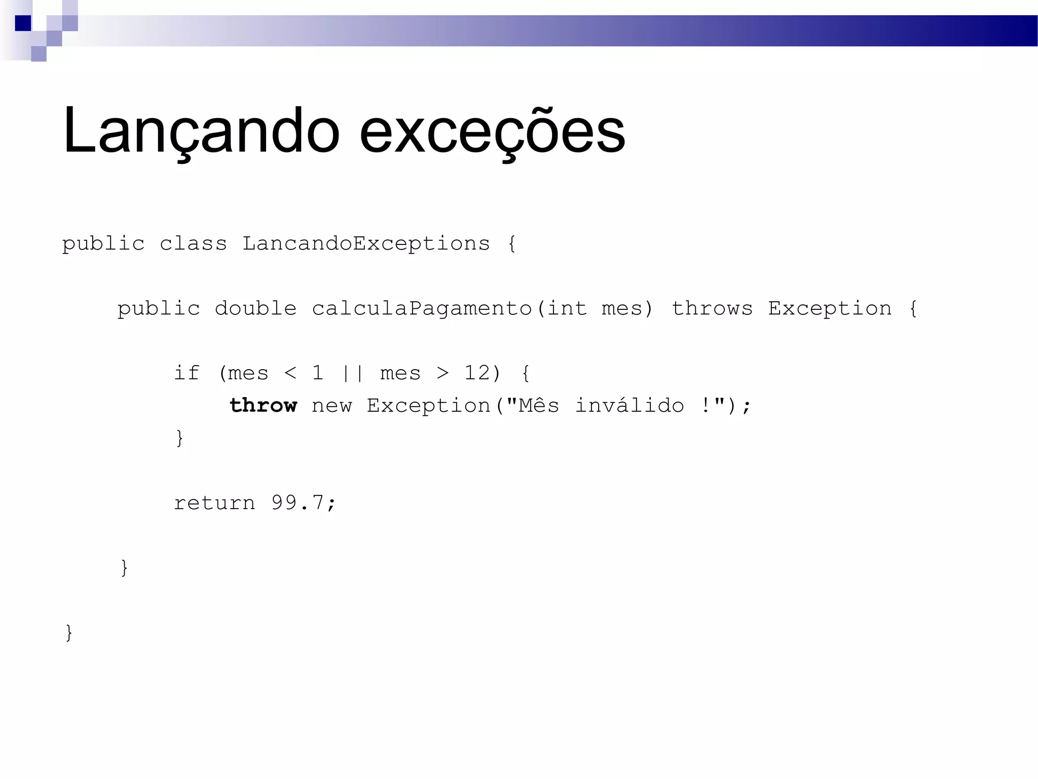 Lançando exceções public class LancandoExceptions { public double calculaPagamento(int mes) throws Exception { if (mes < 1 || mes > 12) { throw new Exception(&quot;Mês inválido !&quot;); } return 99.7; } } 