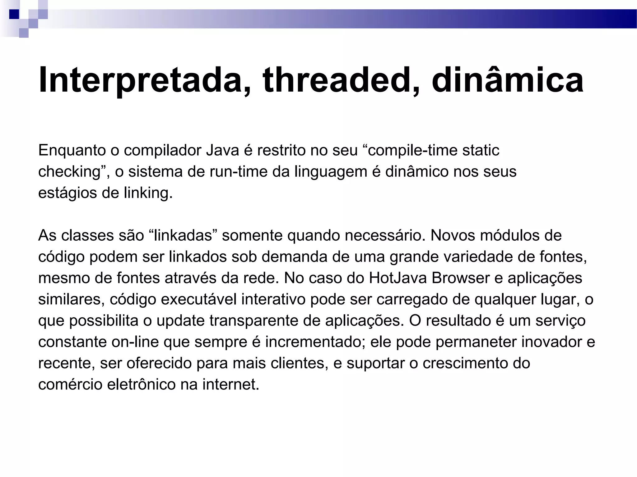 Interpretada, threaded, dinâmica Enquanto o compilador Java é restrito no seu “compile-time static checking”, o sistema de run-time da linguagem é dinâmico nos seus estágios de linking. As classes são “linkadas” somente quando necessário. Novos módulos de código podem ser linkados sob demanda de uma grande variedade de fontes, mesmo de fontes através da rede. No caso do HotJava Browser e aplicações similares, código executável interativo pode ser carregado de qualquer lugar, o que possibilita o update transparente de aplicações. O resultado é um serviço constante on-line que sempre é incrementado; ele pode permaneter inovador e recente, ser oferecido para mais clientes, e suportar o crescimento do comércio eletrônico na internet. 