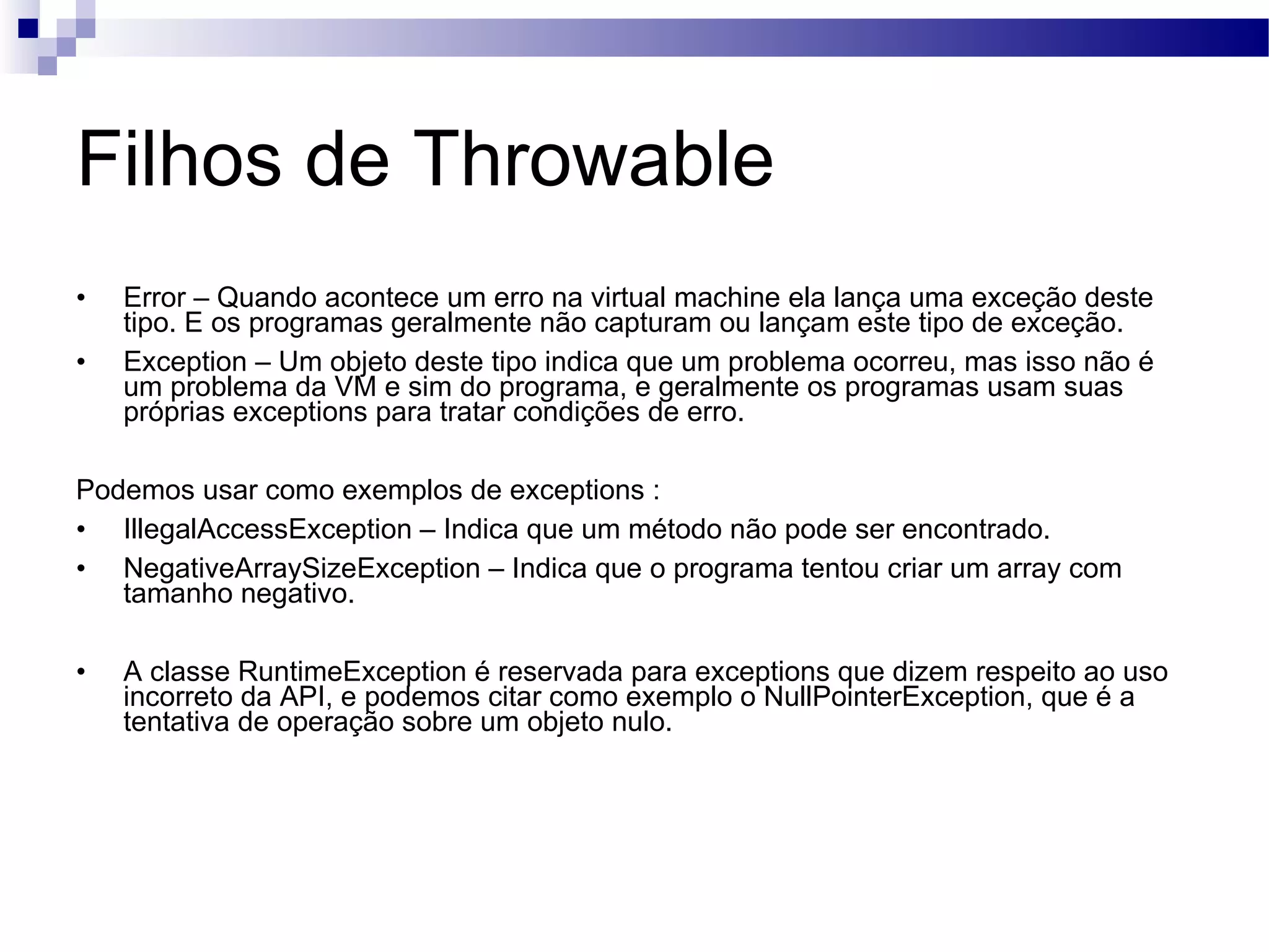 Filhos de Throwable Error – Quando acontece um erro na virtual machine ela lança uma exceção deste tipo. E os programas geralmente não capturam ou lançam este tipo de exceção. Exception – Um objeto deste tipo indica que um problema ocorreu, mas isso não é um problema da VM e sim do programa, e geralmente os programas usam suas próprias exceptions para tratar condições de erro. Podemos usar como exemplos de exceptions : IllegalAccessException – Indica que um método não pode ser encontrado. NegativeArraySizeException – Indica que o programa tentou criar um array com tamanho negativo. A classe RuntimeException é reservada para exceptions que dizem respeito ao uso incorreto da API, e podemos citar como exemplo o NullPointerException, que é a tentativa de operação sobre um objeto nulo. 