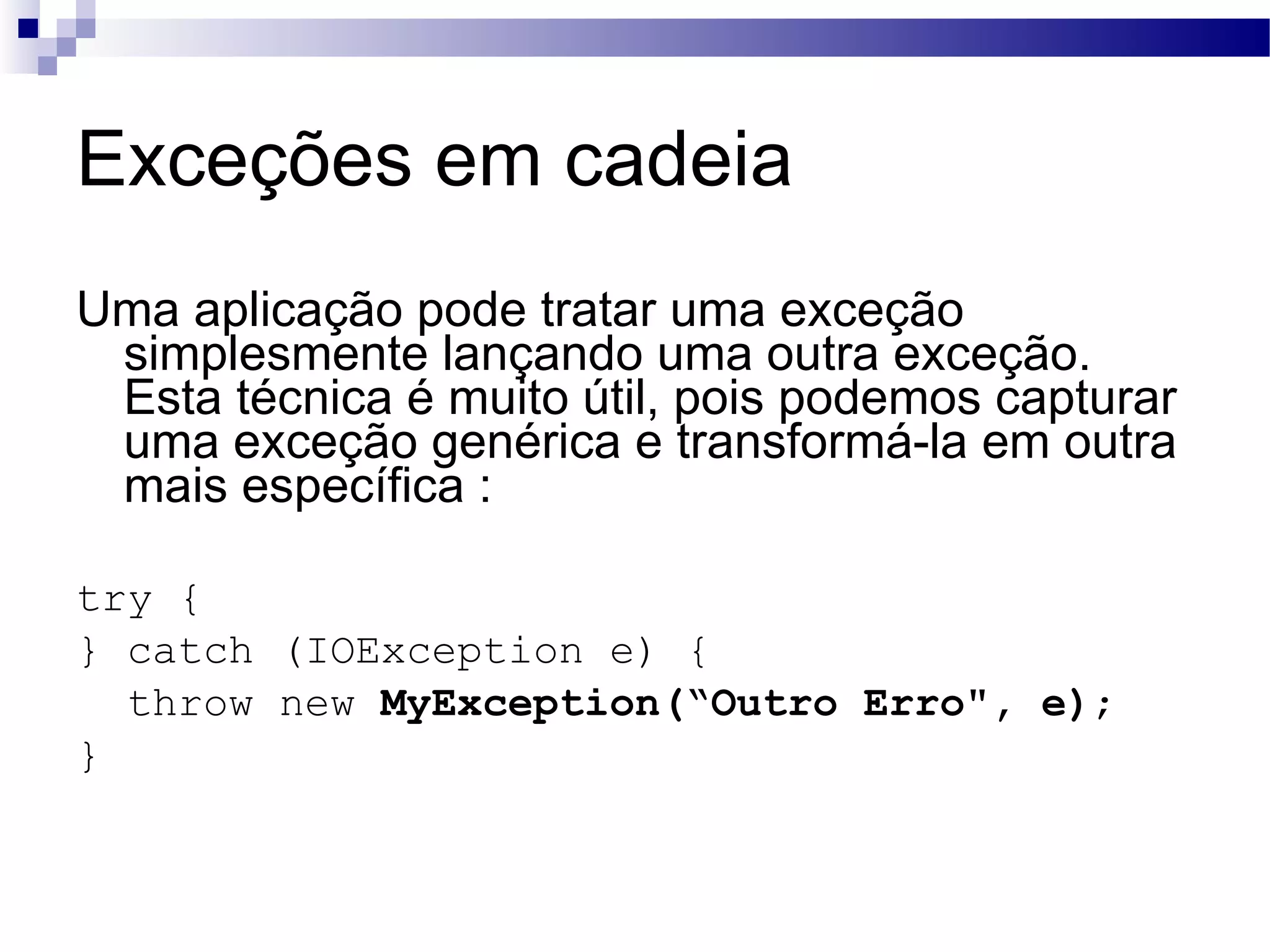 Exceções em cadeia Uma aplicação pode tratar uma exceção simplesmente lançando uma outra exceção. Esta técnica é muito útil, pois podemos capturar uma exceção genérica e transformá-la em outra mais específica : try { } catch (IOException e) { throw new MyException(“Outro Erro&quot;, e) ; } 