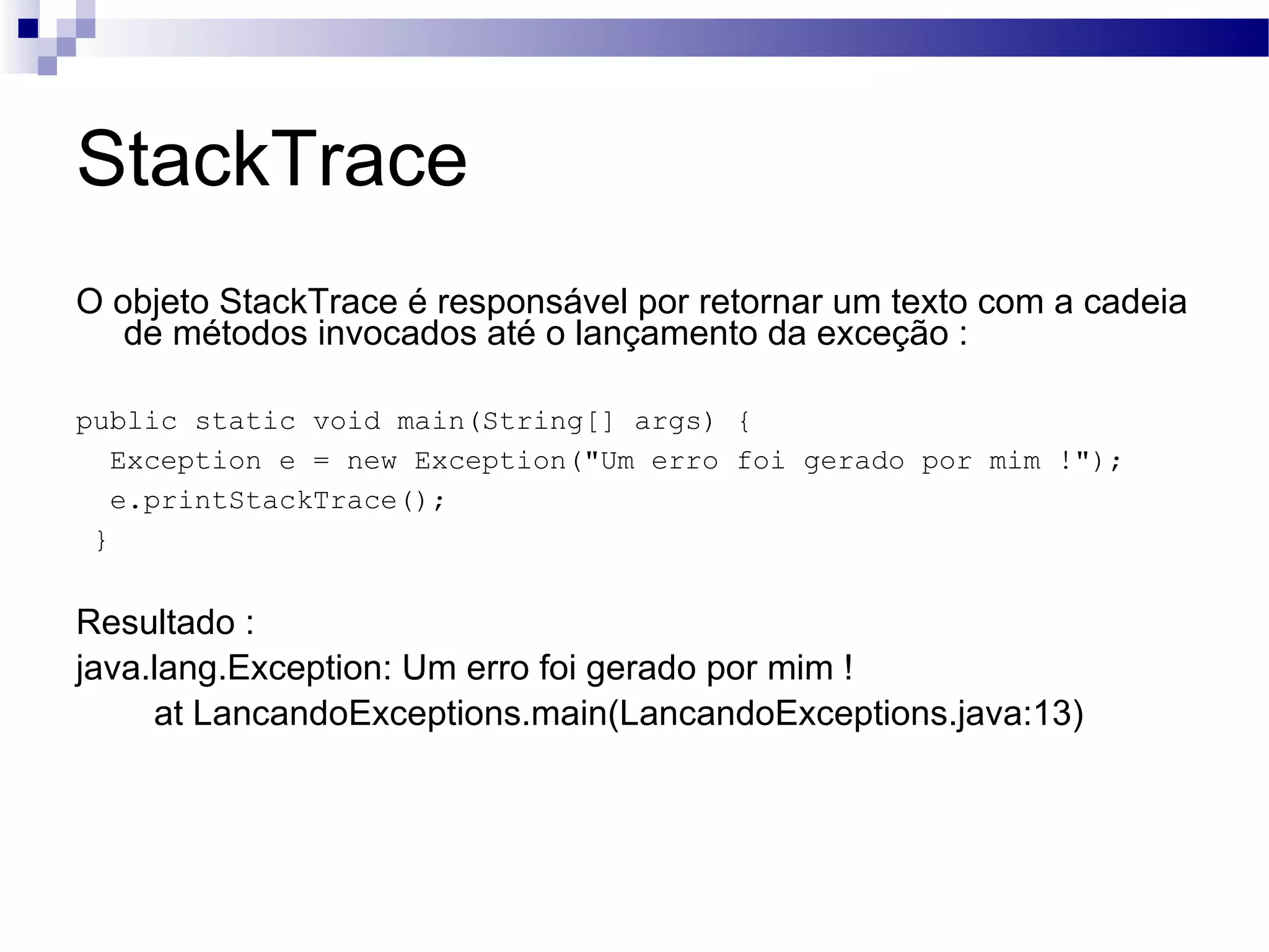 StackTrace O objeto StackTrace é responsável por retornar um texto com a cadeia de métodos invocados até o lançamento da exceção : public static void main(String[] args) { Exception e = new Exception(&quot;Um erro foi gerado por mim !&quot;); e.printStackTrace(); } Resultado : java.lang.Exception: Um erro foi gerado por mim ! at LancandoExceptions.main(LancandoExceptions.java:13) 