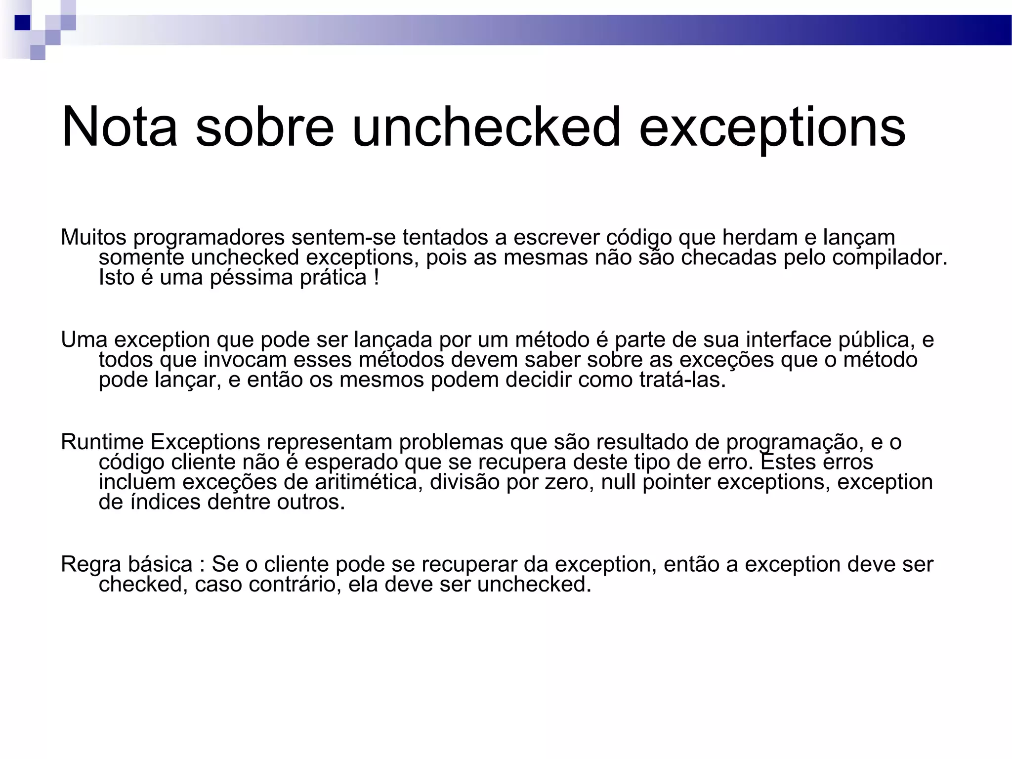 Nota sobre unchecked exceptions Muitos programadores sentem-se tentados a escrever código que herdam e lançam somente unchecked exceptions, pois as mesmas não são checadas pelo compilador. Isto é uma péssima prática ! Uma exception que pode ser lançada por um método é parte de sua interface pública, e todos que invocam esses métodos devem saber sobre as exceções que o método pode lançar, e então os mesmos podem decidir como tratá-las. Runtime Exceptions representam problemas que são resultado de programação, e o código cliente não é esperado que se recupera deste tipo de erro. Estes erros incluem exceções de aritimética, divisão por zero, null pointer exceptions, exception de índices dentre outros. Regra básica : Se o cliente pode se recuperar da exception, então a exception deve ser checked, caso contrário, ela deve ser unchecked. 