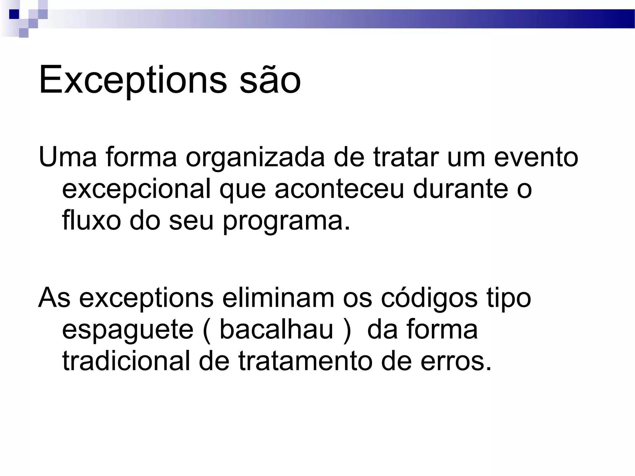 Exceptions são Uma forma organizada de tratar um evento excepcional que aconteceu durante o fluxo do seu programa. As exceptions eliminam os códigos tipo espaguete ( bacalhau ) da forma tradicional de tratamento de erros. 