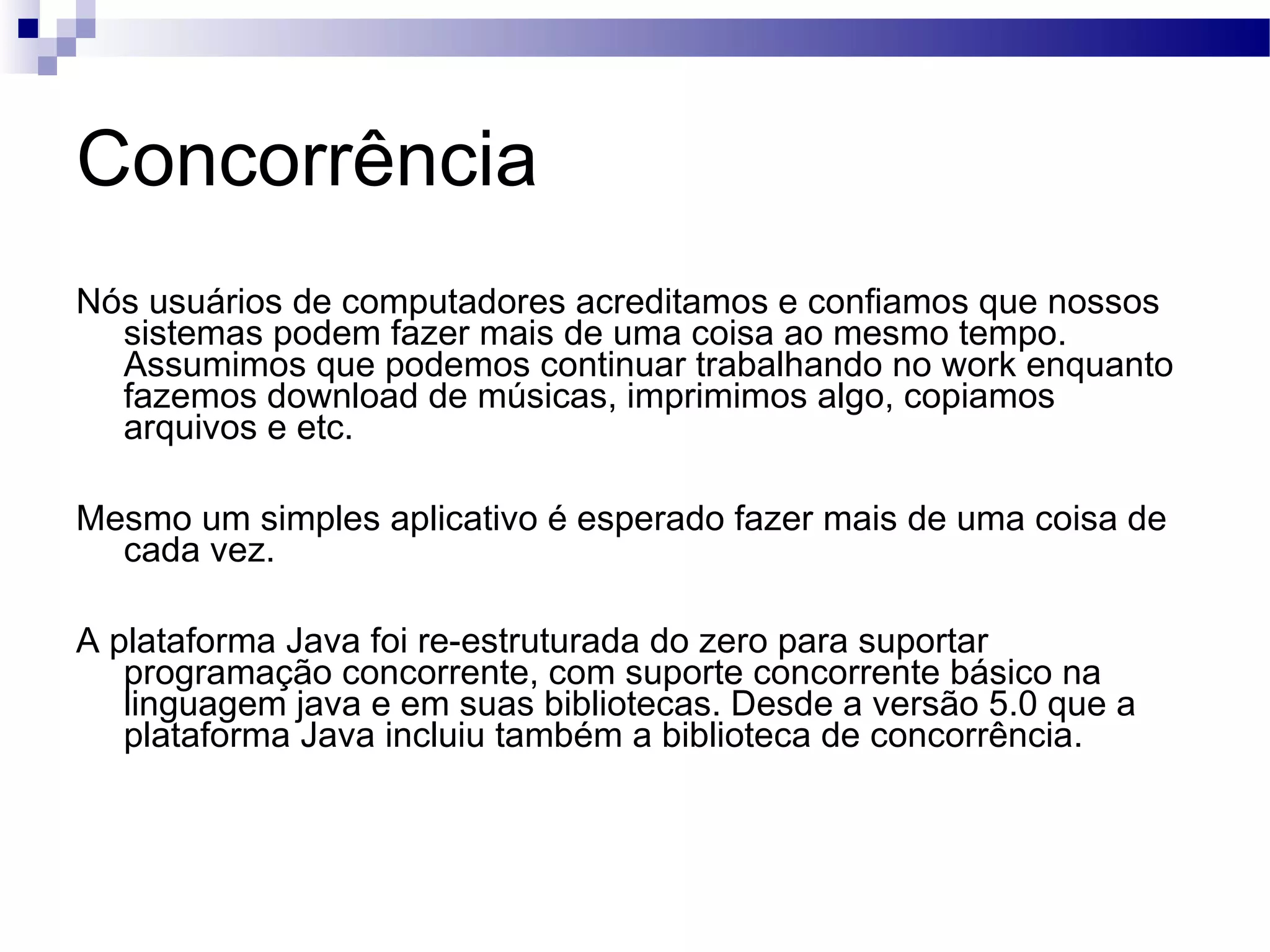 Concorrência Nós usuários de computadores acreditamos e confiamos que nossos sistemas podem fazer mais de uma coisa ao mesmo tempo. Assumimos que podemos continuar trabalhando no work enquanto fazemos download de músicas, imprimimos algo, copiamos arquivos e etc. Mesmo um simples aplicativo é esperado fazer mais de uma coisa de cada vez. A plataforma Java foi re-estruturada do zero para suportar programação concorrente, com suporte concorrente básico na linguagem java e em suas bibliotecas. Desde a versão 5.0 que a plataforma Java incluiu também a biblioteca de concorrência. 