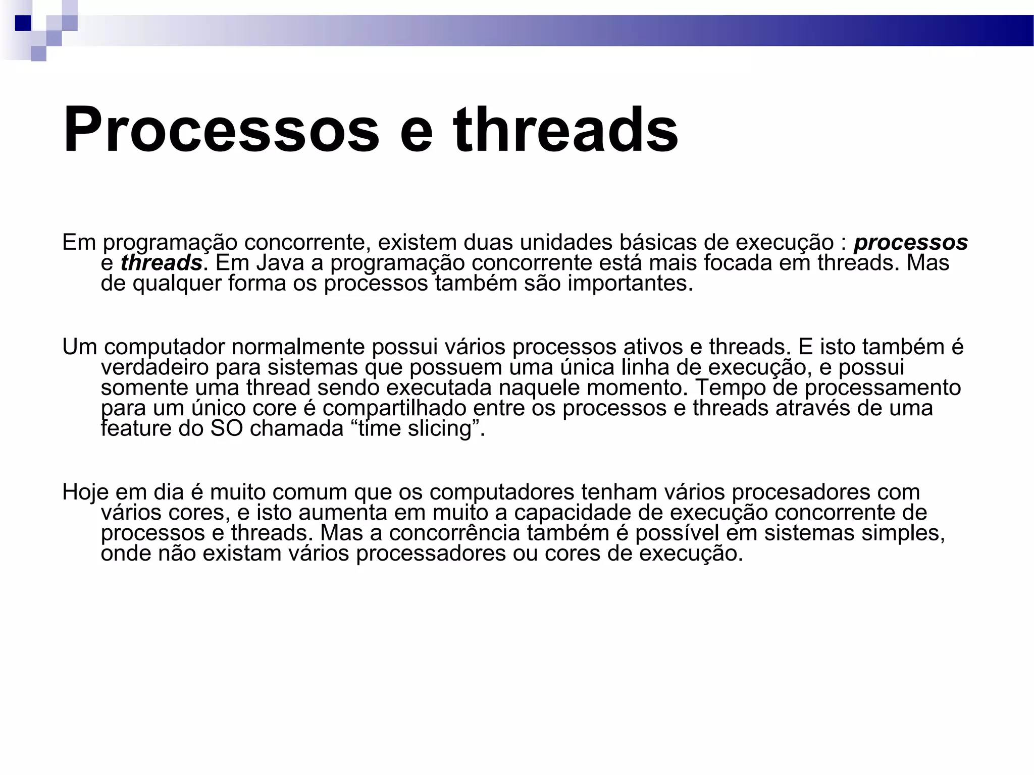 Processos e threads Em programação concorrente, existem duas unidades básicas de execução : processos e threads . Em Java a programação concorrente está mais focada em threads. Mas de qualquer forma os processos também são importantes. Um computador normalmente possui vários processos ativos e threads. E isto também é verdadeiro para sistemas que possuem uma única linha de execução, e possui somente uma thread sendo executada naquele momento. Tempo de processamento para um único core é compartilhado entre os processos e threads através de uma feature do SO chamada “time slicing”. Hoje em dia é muito comum que os computadores tenham vários procesadores com vários cores, e isto aumenta em muito a capacidade de execução concorrente de processos e threads. Mas a concorrência também é possível em sistemas simples, onde não existam vários processadores ou cores de execução. 