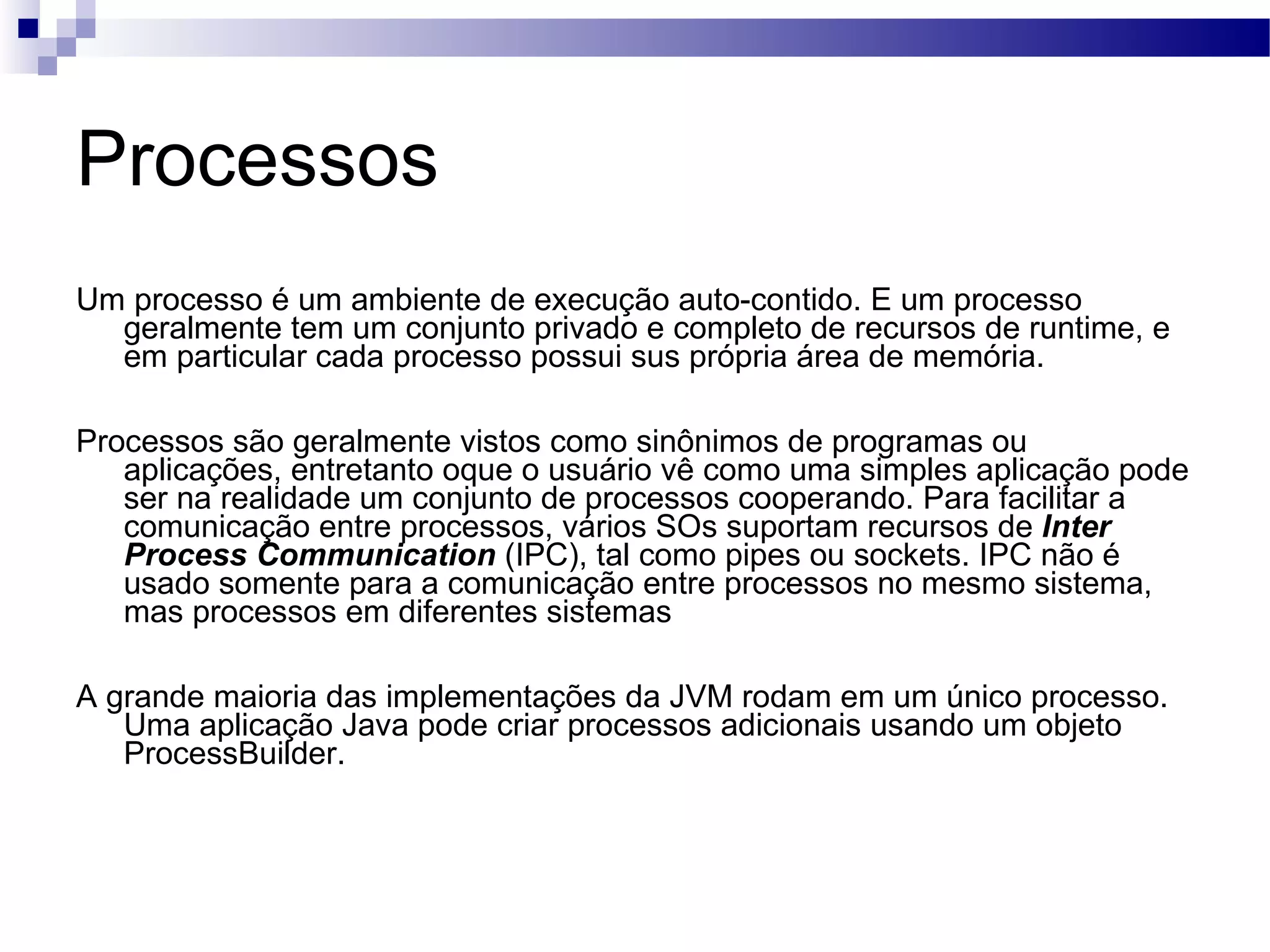 Processos Um processo é um ambiente de execução auto-contido. E um processo geralmente tem um conjunto privado e completo de recursos de runtime, e em particular cada processo possui sus própria área de memória. Processos são geralmente vistos como sinônimos de programas ou aplicações, entretanto oque o usuário vê como uma simples aplicação pode ser na realidade um conjunto de processos cooperando. Para facilitar a comunicação entre processos, vários SOs suportam recursos de Inter Process Communication (IPC), tal como pipes ou sockets. IPC não é usado somente para a comunicação entre processos no mesmo sistema, mas processos em diferentes sistemas A grande maioria das implementações da JVM rodam em um único processo. Uma aplicação Java pode criar processos adicionais usando um objeto ProcessBuilder. 