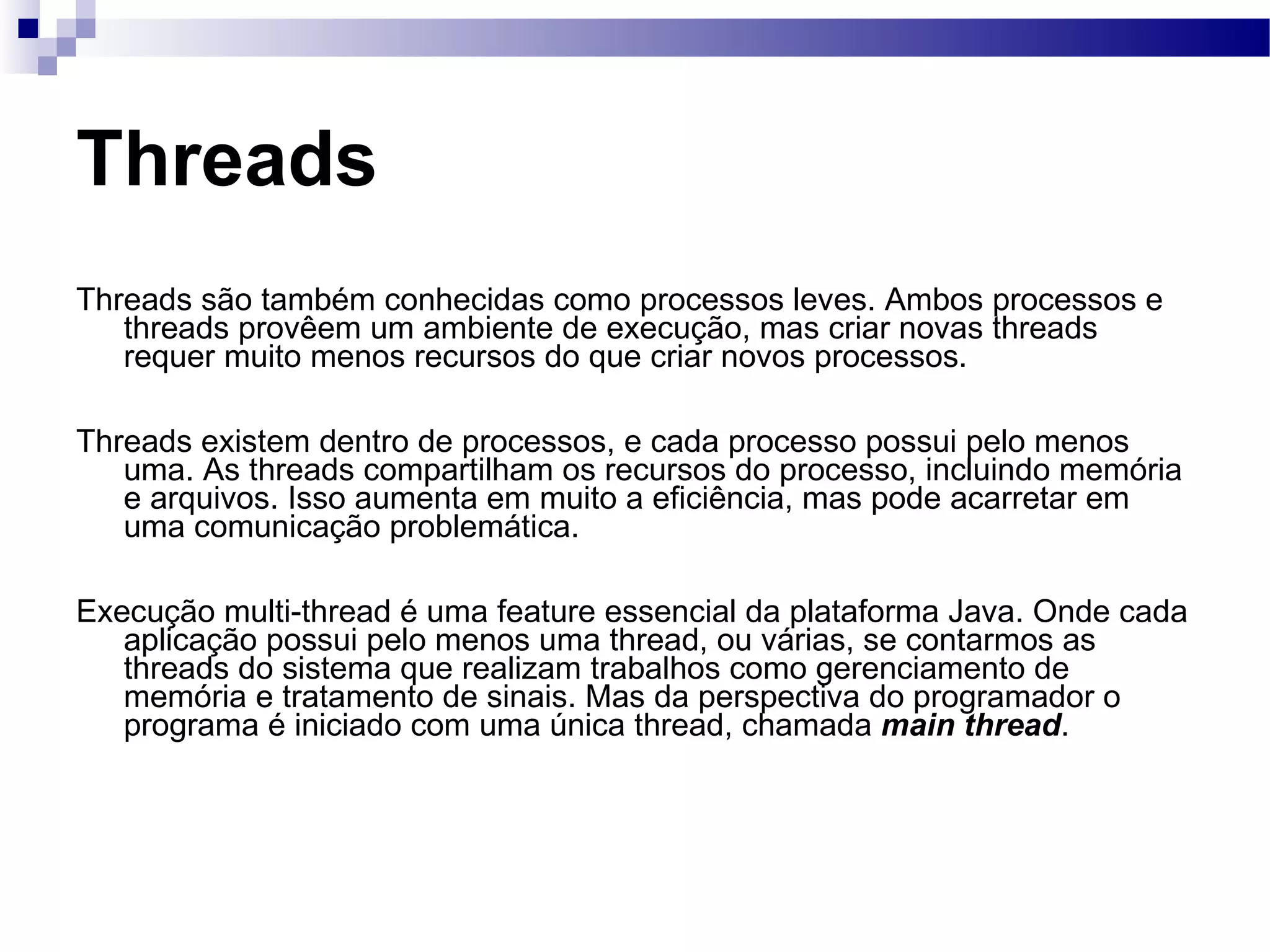 Threads Threads são também conhecidas como processos leves. Ambos processos e threads provêem um ambiente de execução, mas criar novas threads requer muito menos recursos do que criar novos processos. Threads existem dentro de processos, e cada processo possui pelo menos uma. As threads compartilham os recursos do processo, incluindo memória e arquivos. Isso aumenta em muito a eficiência, mas pode acarretar em uma comunicação problemática. Execução multi-thread é uma feature essencial da plataforma Java. Onde cada aplicação possui pelo menos uma thread, ou várias, se contarmos as threads do sistema que realizam trabalhos como gerenciamento de memória e tratamento de sinais. Mas da perspectiva do programador o programa é iniciado com uma única thread, chamada main thread . 