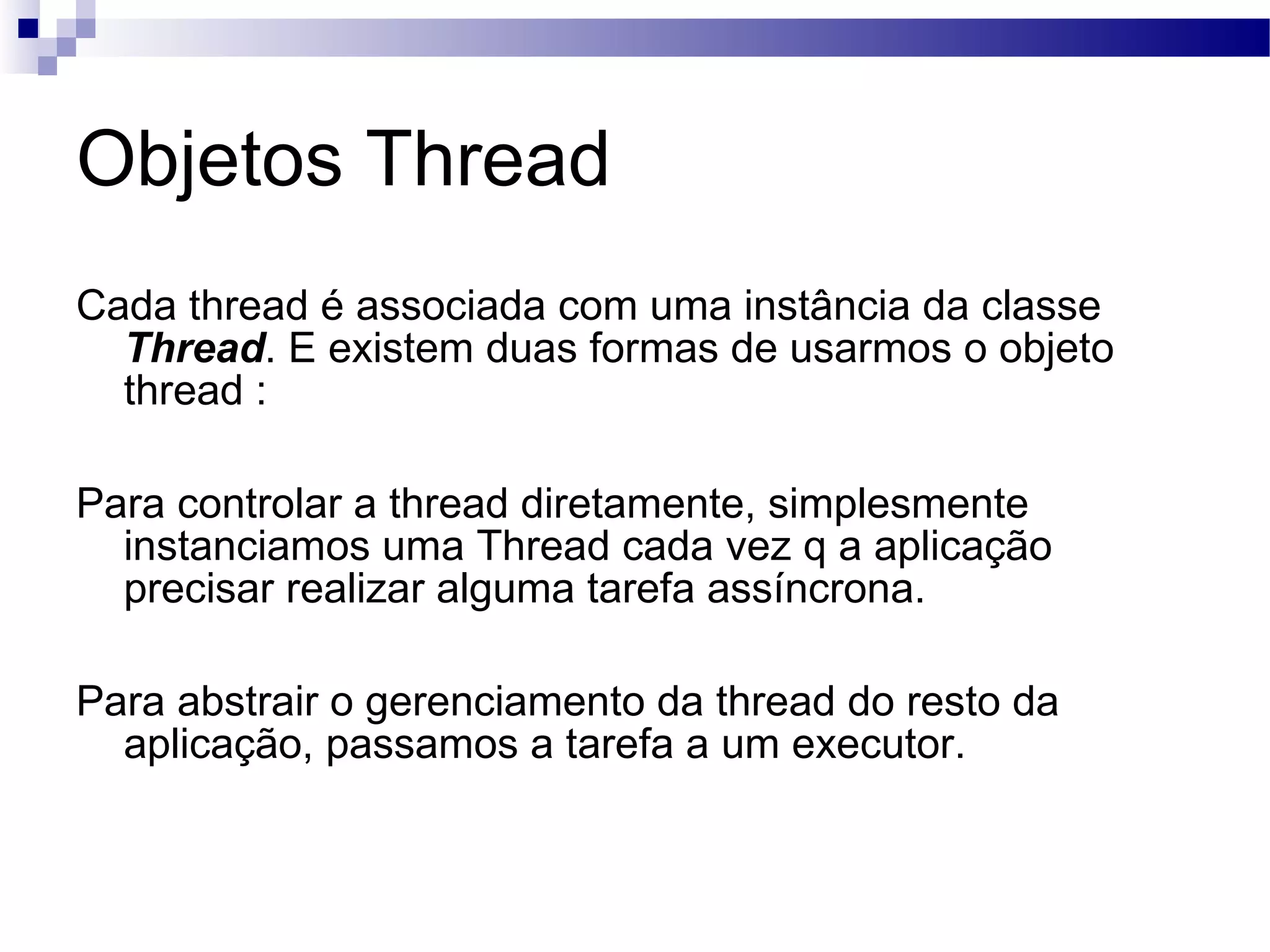 Objetos Thread Cada thread é associada com uma instância da classe Thread . E existem duas formas de usarmos o objeto thread : Para controlar a thread diretamente, simplesmente instanciamos uma Thread cada vez q a aplicação precisar realizar alguma tarefa assíncrona. Para abstrair o gerenciamento da thread do resto da aplicação, passamos a tarefa a um executor. 