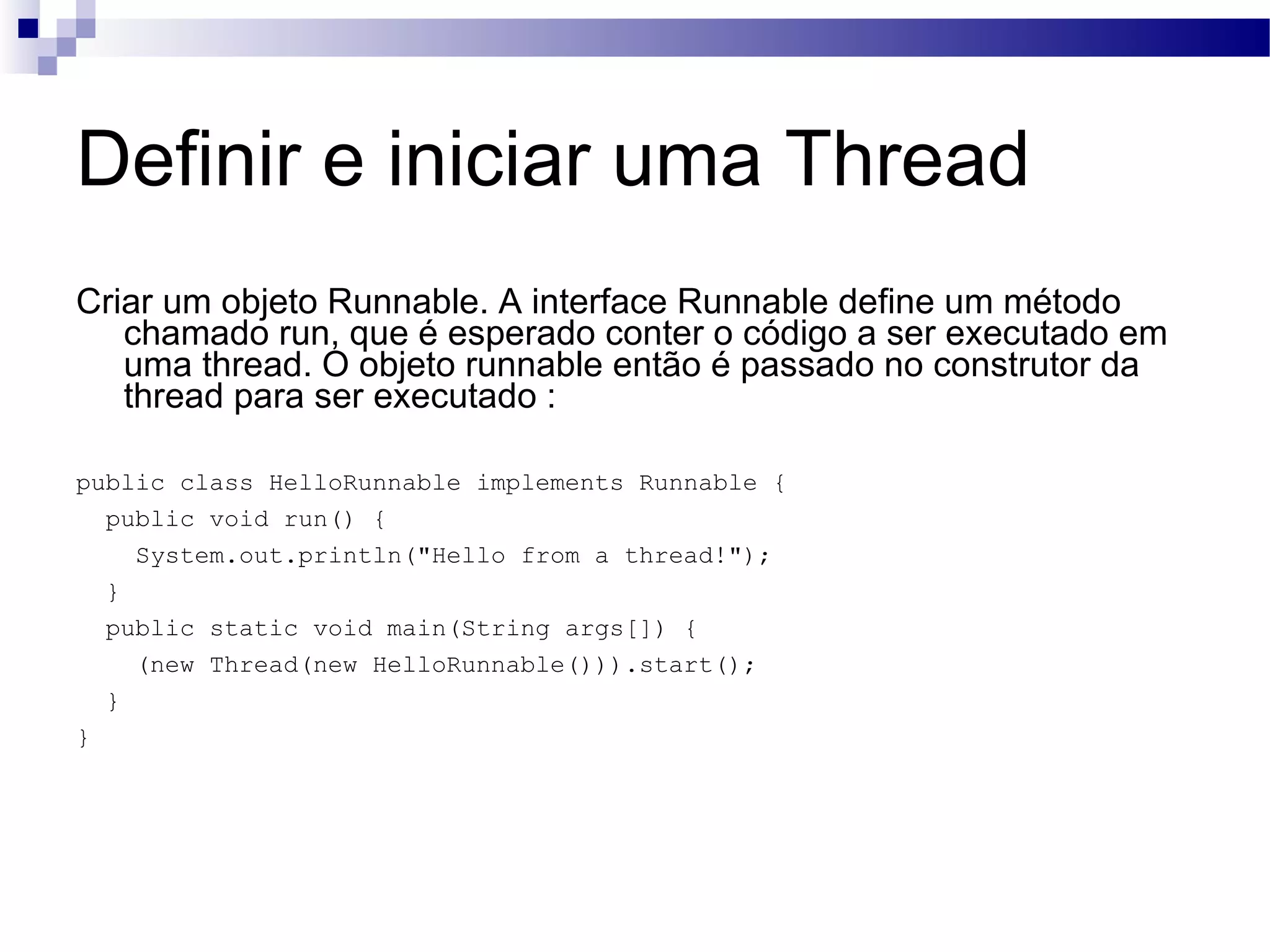 Definir e iniciar uma Thread Criar um objeto Runnable. A interface Runnable define um método chamado run, que é esperado conter o código a ser executado em uma thread. O objeto runnable então é passado no construtor da thread para ser executado : public class HelloRunnable implements Runnable { public void run() { System.out.println(&quot;Hello from a thread!&quot;); } public static void main(String args[]) { (new Thread(new HelloRunnable())).start(); } } 
