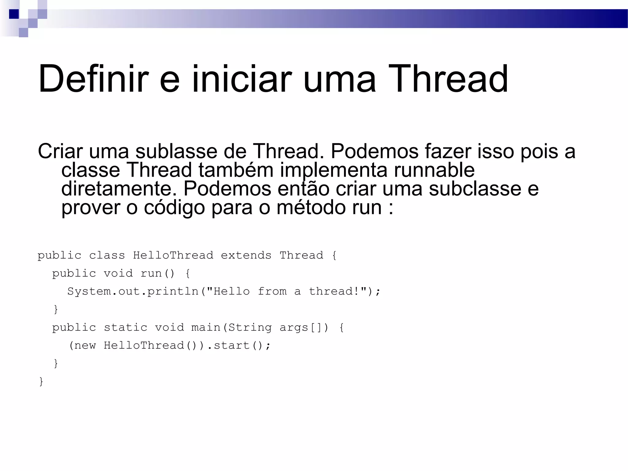 Definir e iniciar uma Thread Criar uma sublasse de Thread. Podemos fazer isso pois a classe Thread também implementa runnable diretamente. Podemos então criar uma subclasse e prover o código para o método run : public class HelloThread extends Thread { public void run() { System.out.println(&quot;Hello from a thread!&quot;); } public static void main(String args[]) { (new HelloThread()).start(); } } 
