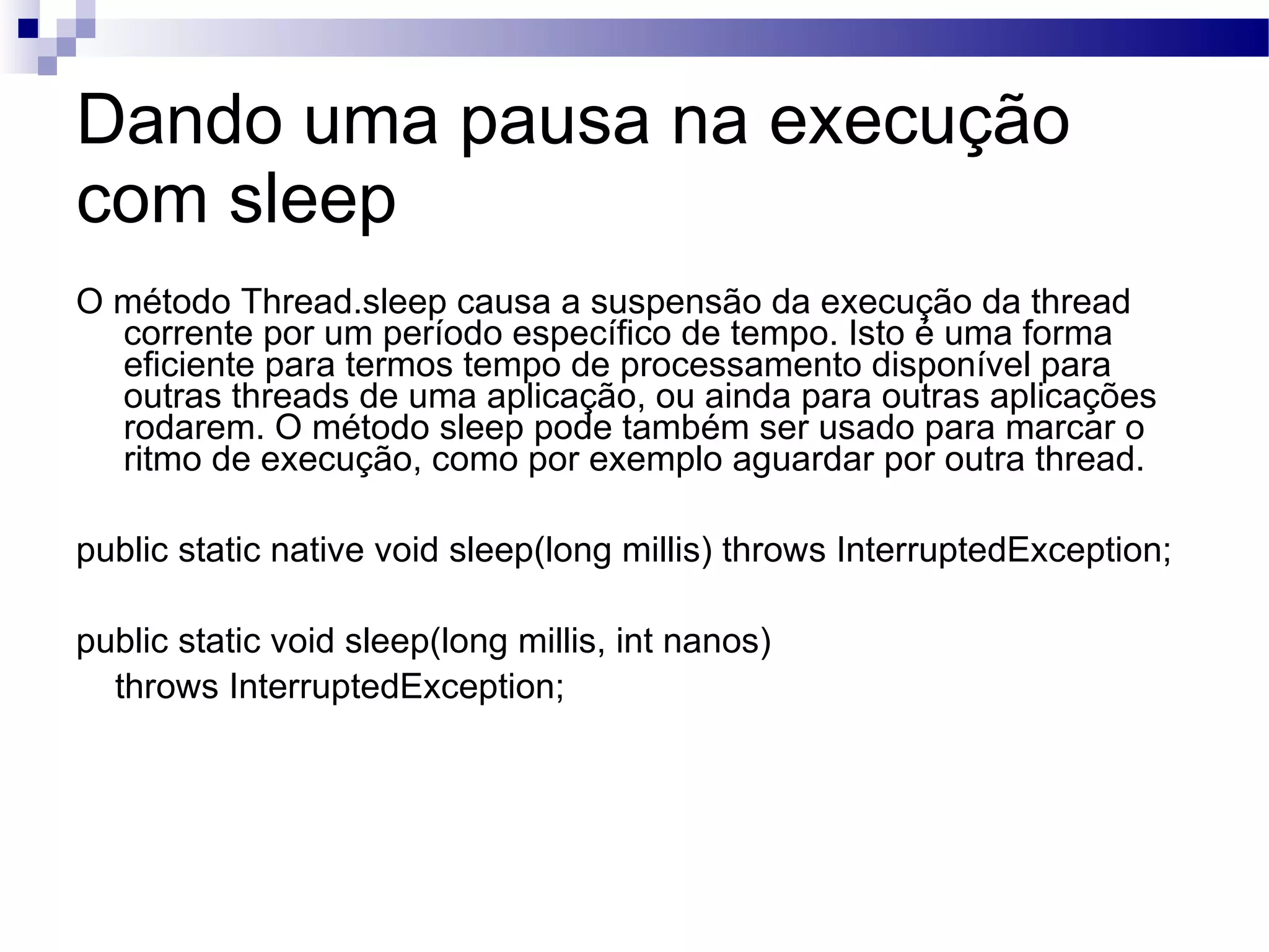 Dando uma pausa na execução com sleep O método Thread.sleep causa a suspensão da execução da thread corrente por um período específico de tempo. Isto é uma forma eficiente para termos tempo de processamento disponível para outras threads de uma aplicação, ou ainda para outras aplicações rodarem. O método sleep pode também ser usado para marcar o ritmo de execução, como por exemplo aguardar por outra thread. public static native void sleep(long millis) throws InterruptedException; public static void sleep(long millis, int nanos) throws InterruptedException; 