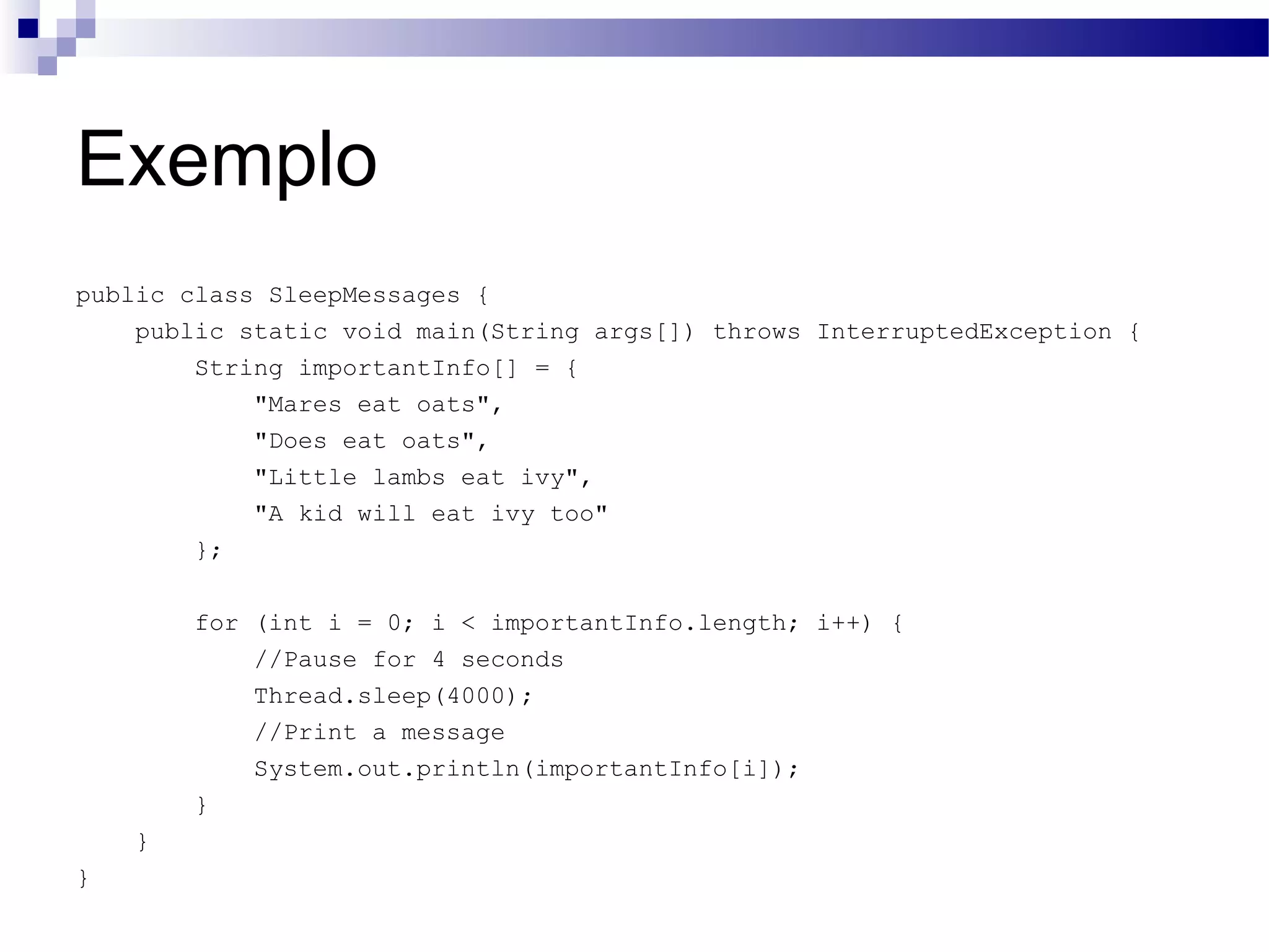 Exemplo public class SleepMessages { public static void main(String args[]) throws InterruptedException { String importantInfo[] = { &quot;Mares eat oats&quot;, &quot;Does eat oats&quot;, &quot;Little lambs eat ivy&quot;, &quot;A kid will eat ivy too&quot; }; for (int i = 0; i < importantInfo.length; i++) { //Pause for 4 seconds Thread.sleep(4000); //Print a message System.out.println(importantInfo[i]); } } } 