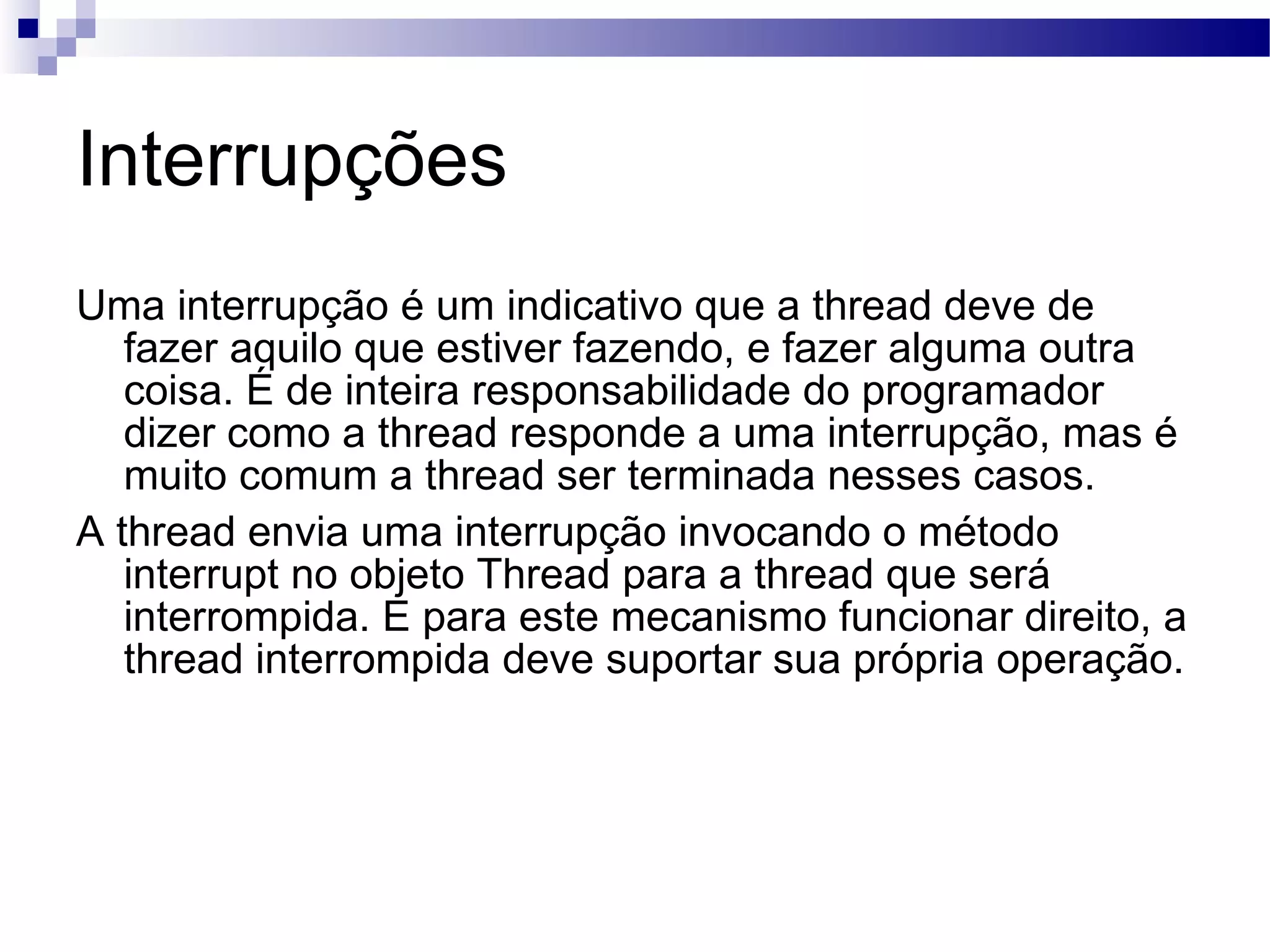 Interrupções Uma interrupção é um indicativo que a thread deve de fazer aquilo que estiver fazendo, e fazer alguma outra coisa. É de inteira responsabilidade do programador dizer como a thread responde a uma interrupção, mas é muito comum a thread ser terminada nesses casos. A thread envia uma interrupção invocando o método interrupt no objeto Thread para a thread que será interrompida. E para este mecanismo funcionar direito, a thread interrompida deve suportar sua própria operação. 