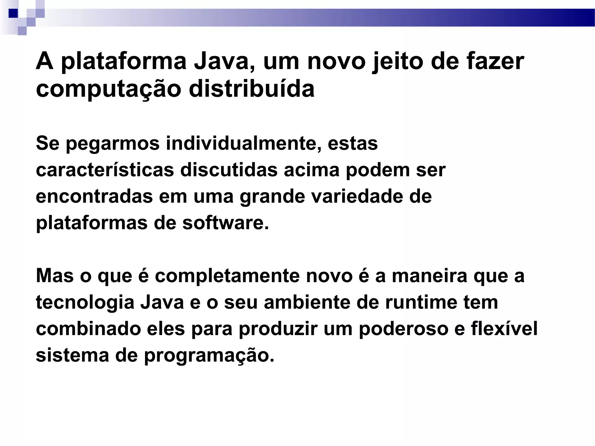 A plataforma Java, um novo jeito de fazer computação distribuída Se pegarmos individualmente, estas características discutidas acima podem ser encontradas em uma grande variedade de plataformas de software. Mas o que é completamente novo é a maneira que a tecnologia Java e o seu ambiente de runtime tem combinado eles para produzir um poderoso e flexível sistema de programação. 